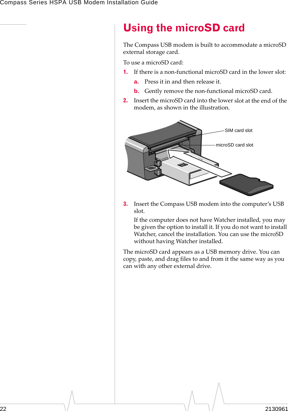 Compass Series HSPA USB Modem Installation Guide22 2130961Using the microSD cardTheCompassUSBmodemisbuilttoaccommodateamicroSDexternalstoragecard.TouseamicroSDcard:1. Ifthereisanon‐functionalmicroSDcardinthelowerslot:a. Pressitinandthenreleaseit.b. Gentlyremovethenon‐functionalmicroSDcard.2. InsertthemicroSDcardintothelowerslotattheendofthemodem,asshownintheillustration.3. InserttheCompassUSBmodemintothecomputer’sUSBslot.IfthecomputerdoesnothaveWatcherinstalled,youmaybegiventheoptiontoinstallit.IfyoudonotwanttoinstallWatcher,canceltheinstallation.YoucanusethemicroSDwithouthavingWatcherinstalled.ThemicroSDcardappearsasaUSBmemorydrive.Youcancopy,paste,anddragfilestoandfromitthesamewayasyoucanwithanyotherexternaldrive.SIM card slotmicroSD card slot