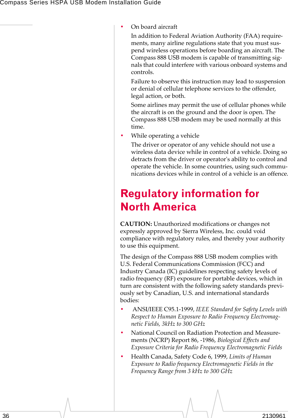 Compass Series HSPA USB Modem Installation Guide36 2130961•OnboardaircraftInadditiontoFederalAviationAuthority(FAA)require‐ments,manyairlineregulationsstatethatyoumustsus‐pendwirelessoperationsbeforeboardinganaircraft.TheCompass888USBmodemiscapableoftransmittingsig‐nalsthatcouldinterferewithvariousonboardsystemsandcontrols.Failuretoobservethisinstructionmayleadtosuspensionordenialofcellulartelephoneservicestotheoffender,legalaction,orboth.Someairlinesmaypermittheuseofcellularphoneswhiletheaircraftisonthegroundandthedoorisopen.TheCompass888USBmodemmaybeusednormallyatthistime.•WhileoperatingavehicleThedriveroroperatorofanyvehicleshouldnotuseawirelessdatadevicewhileincontrolofavehicle.Doingsodetractsfromthedriveroroperatorʹsabilitytocontrolandoperatethevehicle.Insomecountries,usingsuchcommu‐nicationsdeviceswhileincontrolofavehicleisanoffence.Regulatory information for North AmericaCAUTION:UnauthorizedmodificationsorchangesnotexpresslyapprovedbySierraWireless,Inc.couldvoidcompliancewithregulatoryrules,andtherebyyourauthoritytousethisequipment.ThedesignoftheCompass888USBmodemcomplieswithU.S.FederalCommunicationsCommission(FCC)andIndustryCanada(IC)guidelinesrespectingsafetylevelsofradiofrequency(RF)exposureforportabledevices,whichinturnareconsistentwiththefollowingsafetystandardsprevi‐ouslysetbyCanadian,U.S.andinternationalstandardsbodies:•ANSI/IEEEC95.1‐1999,IEEEStandardforSafetyLevelswithRespecttoHumanExposuretoRadioFrequencyElectromag‐neticFields,3kHzto300GHz•NationalCouncilonRadiationProtectionandMeasure‐ments(NCRP)Report86,‐1986,BiologicalEffectsandExposureCriteriaforRadioFrequencyElectromagneticFields•HealthCanada,SafetyCode6,1999,LimitsofHumanExposuretoRadiofrequencyElectromagneticFieldsintheFrequencyRangefrom3kHzto300GHz