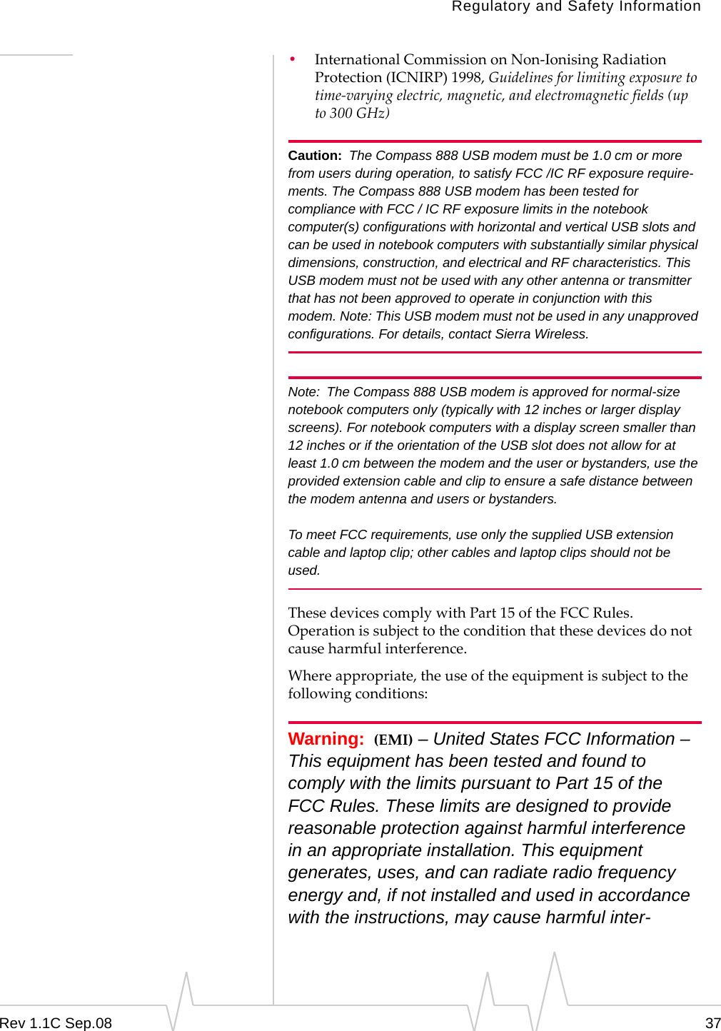 Regulatory and Safety InformationRev 1.1C Sep.08 37•InternationalCommissiononNon‐IonisingRadiationProtection(ICNIRP)1998,Guidelinesforlimitingexposuretotime‐varyingelectric,magnetic,andelectromagneticfields(upto300GHz)Caution: The Compass 888 USB modem must be 1.0 cm or more from users during operation, to satisfy FCC /IC RF exposure require-ments. The Compass 888 USB modem has been tested for compliance with FCC / IC RF exposure limits in the notebook computer(s) configurations with horizontal and vertical USB slots and can be used in notebook computers with substantially similar physical dimensions, construction, and electrical and RF characteristics. This USB modem must not be used with any other antenna or transmitter that has not been approved to operate in conjunction with this modem. Note: This USB modem must not be used in any unapproved configurations. For details, contact Sierra Wireless.Note: The Compass 888 USB modem is approved for normal-size notebook computers only (typically with 12 inches or larger display screens). For notebook computers with a display screen smaller than 12 inches or if the orientation of the USB slot does not allow for at least 1.0 cm between the modem and the user or bystanders, use the provided extension cable and clip to ensure a safe distance between the modem antenna and users or bystanders. To meet FCC requirements, use only the supplied USB extension cable and laptop clip; other cables and laptop clips should not be used. ThesedevicescomplywithPart15oftheFCCRules.Operationissubjecttotheconditionthatthesedevicesdonotcauseharmfulinterference.Whereappropriate,theuseoftheequipmentissubjecttothefollowingconditions:Warning: (EMI) – United States FCC Information – This equipment has been tested and found to comply with the limits pursuant to Part 15 of the FCC Rules. These limits are designed to provide reasonable protection against harmful interference in an appropriate installation. This equipment generates, uses, and can radiate radio frequency energy and, if not installed and used in accordance with the instructions, may cause harmful inter-