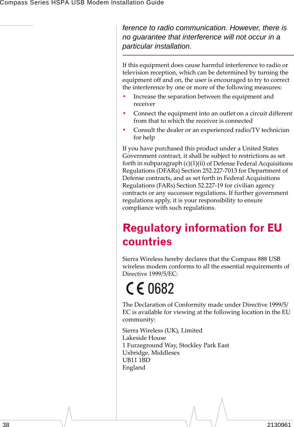 Compass Series HSPA USB Modem Installation Guide38 2130961ference to radio communication. However, there is no guarantee that interference will not occur in a particular installation.Ifthisequipmentdoescauseharmfulinterferencetoradioortelevisionreception,whichcanbedeterminedbyturningtheequipmentoffandon,theuserisencouragedtotrytocorrecttheinterferencebyoneormoreofthefollowingmeasures:•Increasetheseparationbetweentheequipmentandreceiver•Connecttheequipmentintoanoutletonacircuitdifferentfromthattowhichthereceiverisconnected•Consultthedealeroranexperiencedradio/TVtechnicianforhelpIfyouhavepurchasedthisproductunderaUnitedStatesGovernmentcontract,itshallbesubjecttorestrictionsassetforthinsubparagraph(c)(1)(ii)ofDefenseFederalAcquisitionsRegulations(DFARs)Section252.227‐7013forDepartmentofDefensecontracts,andassetforthinFederalAcquisitionsRegulations(FARs)Section52.227‐19forcivilianagencycontractsoranysuccessorregulations.Iffurthergovernmentregulationsapply,itisyourresponsibilitytoensurecompliancewithsuchregulations.Regulatory information for EU countriesSierraWirelessherebydeclaresthattheCompass888USBwirelessmodemconformstoalltheessentialrequirementsofDirective1999/5/EC:TheDeclarationofConformitymadeunderDirective1999/5/ECisavailableforviewingatthefollowinglocationintheEUcommunity:SierraWireless(UK),LimitedLakesideHouse1FurzegroundWay,StockleyParkEastUxbridge,MiddlesexUB111BDEngland