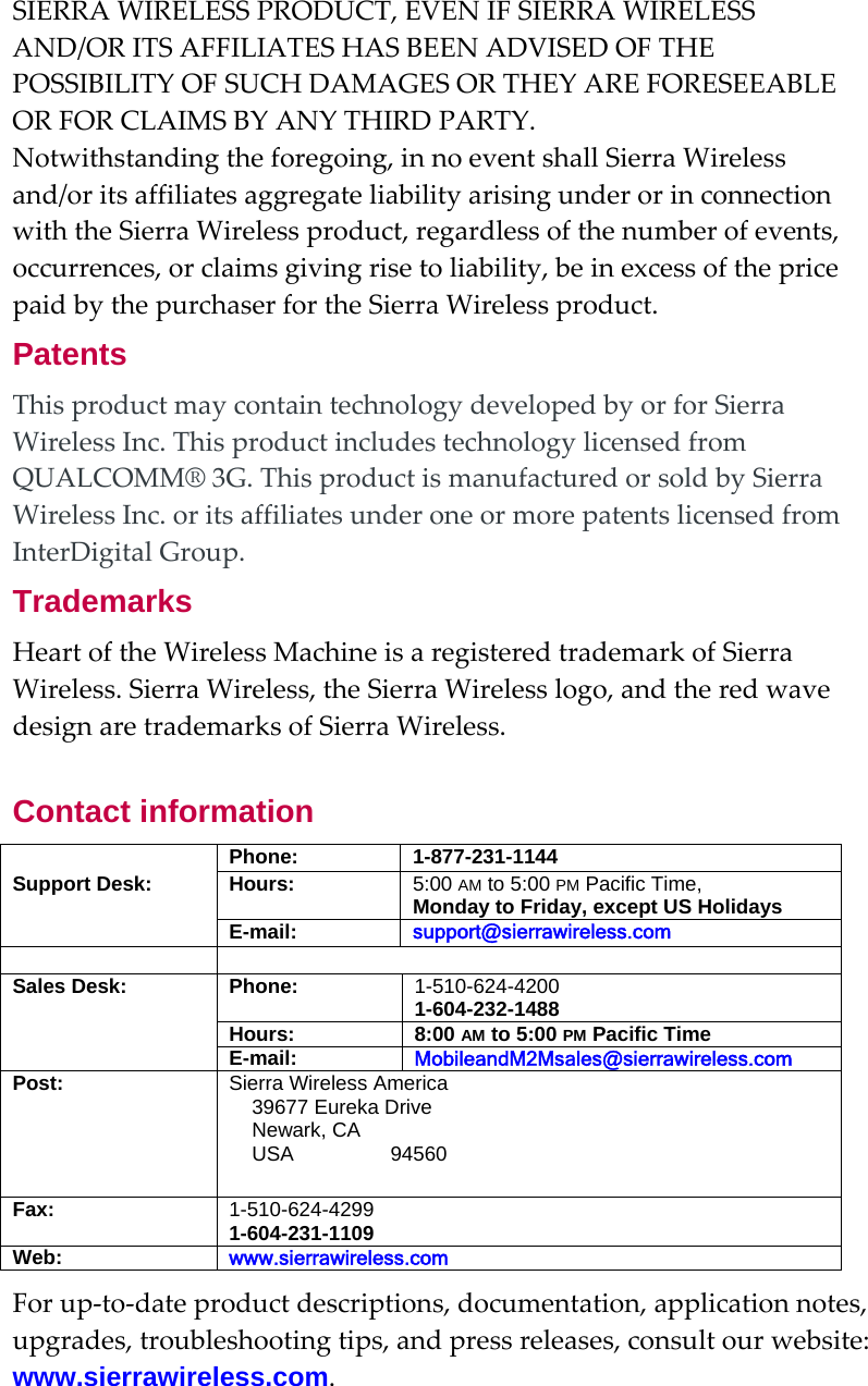 SIERRAWIRELESSPRODUCT,EVENIFSIERRAWIRELESSAND/ORITSAFFILIATESHASBEENADVISEDOFTHEPOSSIBILITYOFSUCHDAMAGESORTHEYAREFORESEEABLEORFORCLAIMSBYANYTHIRDPARTY.Notwithstandingtheforegoing,innoeventshallSierraWirelessand/oritsaffiliatesaggregateliabilityarisingunderorinconnectionwiththeSierraWirelessproduct,regardlessofthenumberofevents,occurrences,orclaimsgivingrisetoliability,beinexcessofthepricepaidbythepurchaserfortheSierraWirelessproduct.Patents ThisproductmaycontaintechnologydevelopedbyorforSierraWirelessInc.ThisproductincludestechnologylicensedfromQUALCOMM®3G.ThisproductismanufacturedorsoldbySierraWirelessInc.oritsaffiliatesunderoneormorepatentslicensedfromInterDigitalGroup.Trademarks HeartoftheWirelessMachineisaregisteredtrademarkofSierraWireless.SierraWireless,theSierraWirelesslogo,andtheredwavedesignaretrademarksofSierraWireless.Contact information  Phone: 1-877-231-1144Support Desk: Hours: 5:00 AM to 5:00 PM Pacific Time, Monday to Friday, except US Holidays E-mail: support@sierrawireless.com   Sales Desk: Phone: 1-510-624-4200 1-604-232-1488Hours: 8:00 AM to 5:00 PM Pacific Time E-mail: MobileandM2Msales@sierrawireless.comPost: Sierra Wireless America     39677 Eureka Drive     Newark, CA     USA                 94560  Fax:  1-510-624-4299 1-604-231-1109Web: www.sierrawireless.comForup‐to‐dateproductdescriptions,documentation,applicationnotes,upgrades,troubleshootingtips,andpressreleases,consultourwebsite:www.sierrawireless.com. 