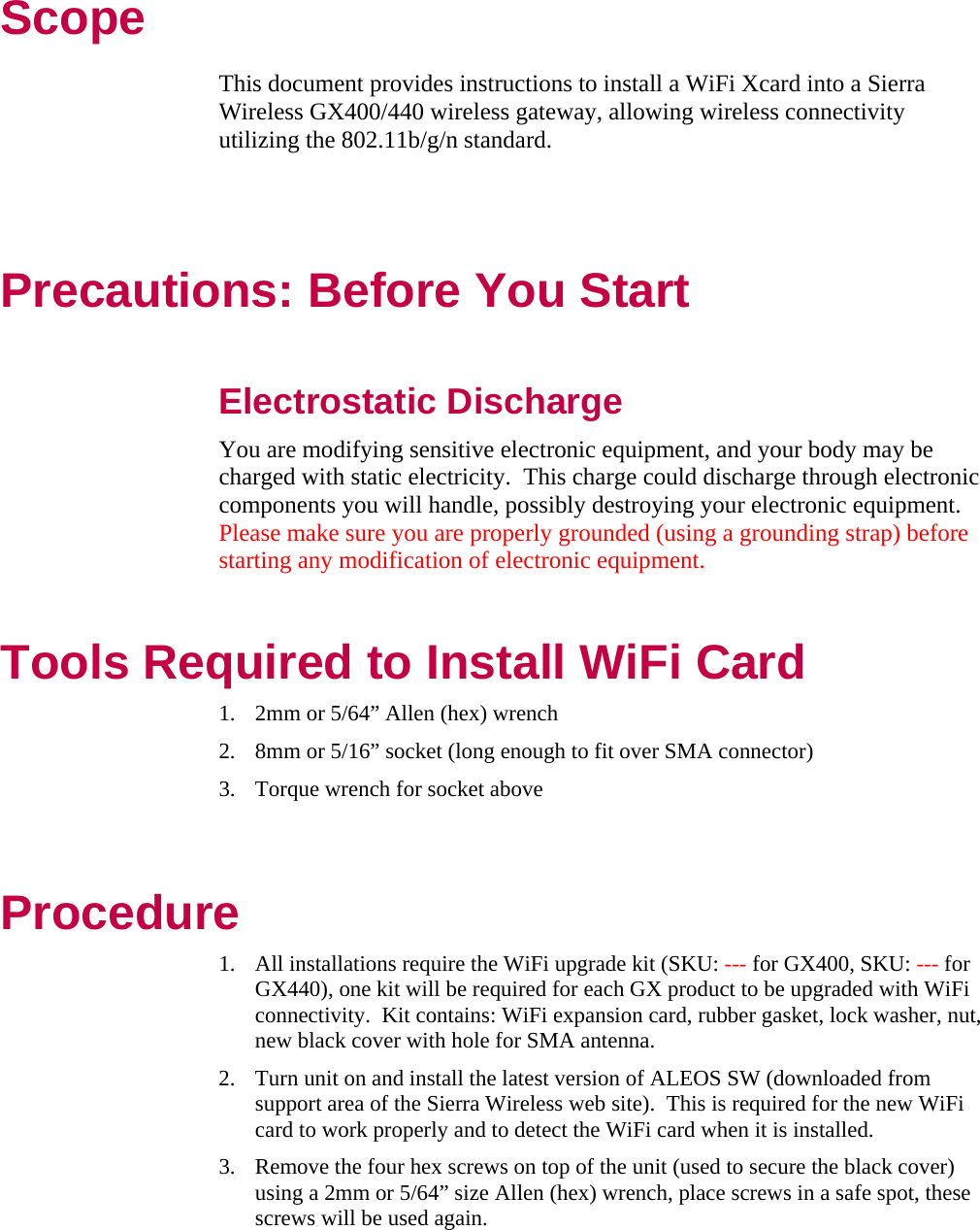 Scope This document provides instructions to install a WiFi Xcard into a Sierra Wireless GX400/440 wireless gateway, allowing wireless connectivity utilizing the 802.11b/g/n standard.   Precautions: Before You Start  Electrostatic Discharge You are modifying sensitive electronic equipment, and your body may be charged with static electricity.  This charge could discharge through electronic components you will handle, possibly destroying your electronic equipment.  Please make sure you are properly grounded (using a grounding strap) before starting any modification of electronic equipment. Tools Required to Install WiFi Card 1. 2mm or 5/64” Allen (hex) wrench 2. 8mm or 5/16” socket (long enough to fit over SMA connector) 3. Torque wrench for socket above  Procedure 1. All installations require the WiFi upgrade kit (SKU: --- for GX400, SKU: --- for GX440), one kit will be required for each GX product to be upgraded with WiFi connectivity.  Kit contains: WiFi expansion card, rubber gasket, lock washer, nut, new black cover with hole for SMA antenna.  2. Turn unit on and install the latest version of ALEOS SW (downloaded from support area of the Sierra Wireless web site).  This is required for the new WiFi card to work properly and to detect the WiFi card when it is installed. 3. Remove the four hex screws on top of the unit (used to secure the black cover) using a 2mm or 5/64” size Allen (hex) wrench, place screws in a safe spot, these screws will be used again. 