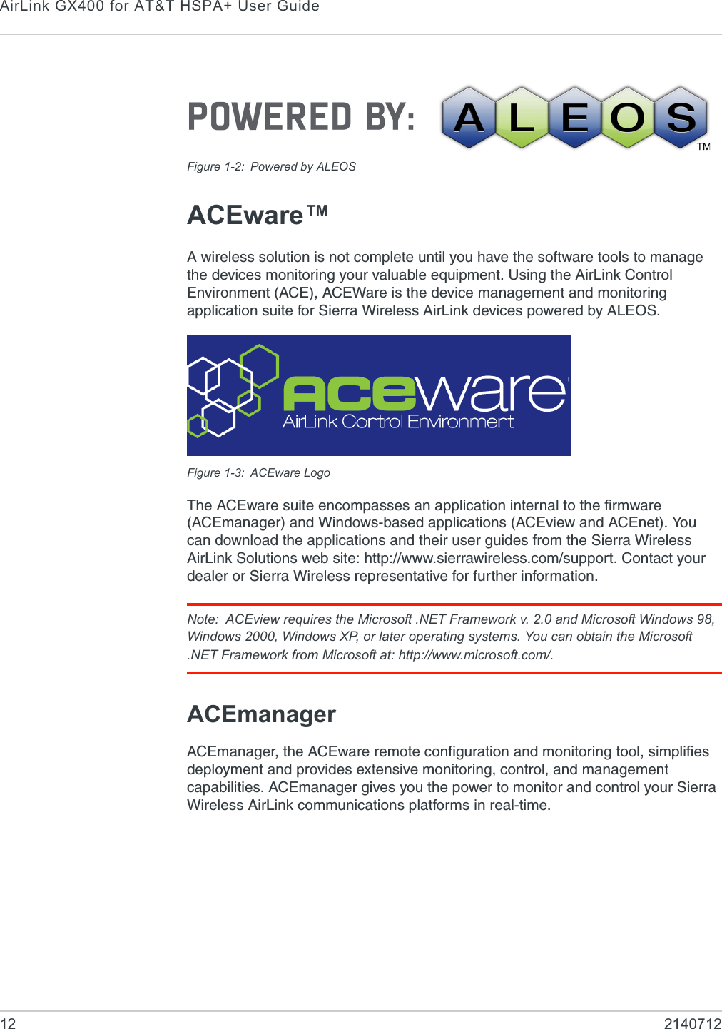 AirLink GX400 for AT&amp;T HSPA+ User Guide12 2140712Figure 1-2: Powered by ALEOSACEware™A wireless solution is not complete until you have the software tools to manage the devices monitoring your valuable equipment. Using the AirLink Control Environment (ACE), ACEWare is the device management and monitoring application suite for Sierra Wireless AirLink devices powered by ALEOS.Figure 1-3: ACEware LogoThe ACEware suite encompasses an application internal to the firmware (ACEmanager) and Windows-based applications (ACEview and ACEnet). You can download the applications and their user guides from the Sierra Wireless AirLink Solutions web site: http://www.sierrawireless.com/support. Contact your dealer or Sierra Wireless representative for further information.Note: ACEview requires the Microsoft .NET Framework v. 2.0 and Microsoft Windows 98, Windows 2000, Windows XP, or later operating systems. You can obtain the Microsoft .NET Framework from Microsoft at: http://www.microsoft.com/. ACEmanager ACEmanager, the ACEware remote configuration and monitoring tool, simplifies deployment and provides extensive monitoring, control, and management capabilities. ACEmanager gives you the power to monitor and control your Sierra Wireless AirLink communications platforms in real-time.