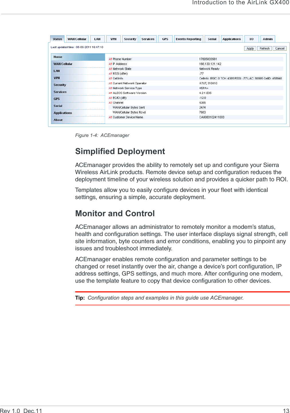 Introduction to the AirLink GX400Rev 1.0  Dec.11 13Figure 1-4: ACEmanagerSimplified DeploymentACEmanager provides the ability to remotely set up and configure your Sierra Wireless AirLink products. Remote device setup and configuration reduces the deployment timeline of your wireless solution and provides a quicker path to ROI. Templates allow you to easily configure devices in your fleet with identical settings, ensuring a simple, accurate deployment.Monitor and ControlACEmanager allows an administrator to remotely monitor a modem’s status, health and configuration settings. The user interface displays signal strength, cell site information, byte counters and error conditions, enabling you to pinpoint any issues and troubleshoot immediately.ACEmanager enables remote configuration and parameter settings to be changed or reset instantly over the air, change a device’s port configuration, IP address settings, GPS settings, and much more. After configuring one modem, use the template feature to copy that device configuration to other devices.Tip: Configuration steps and examples in this guide use ACEmanager.