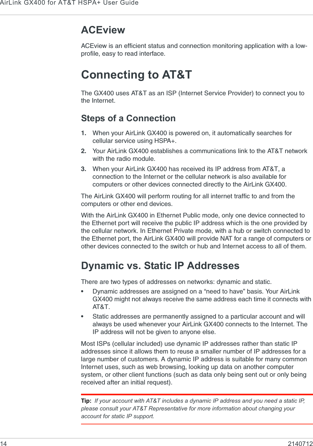 AirLink GX400 for AT&amp;T HSPA+ User Guide14 2140712ACEviewACEview is an efficient status and connection monitoring application with a low-profile, easy to read interface.Connecting to AT&amp;TThe GX400 uses AT&amp;T as an ISP (Internet Service Provider) to connect you to the Internet.Steps of a Connection1. When your AirLink GX400 is powered on, it automatically searches for cellular service using HSPA+.2. Your AirLink GX400 establishes a communications link to the AT&amp;T network with the radio module.3. When your AirLink GX400 has received its IP address from AT&amp;T, a connection to the Internet or the cellular network is also available for computers or other devices connected directly to the AirLink GX400.The AirLink GX400 will perform routing for all internet traffic to and from the computers or other end devices. With the AirLink GX400 in Ethernet Public mode, only one device connected to the Ethernet port will receive the public IP address which is the one provided by the cellular network. In Ethernet Private mode, with a hub or switch connected to the Ethernet port, the AirLink GX400 will provide NAT for a range of computers or other devices connected to the switch or hub and Internet access to all of them.Dynamic vs. Static IP AddressesThere are two types of addresses on networks: dynamic and static.•Dynamic addresses are assigned on a “need to have” basis. Your AirLink GX400 might not always receive the same address each time it connects with AT &amp; T .•Static addresses are permanently assigned to a particular account and will always be used whenever your AirLink GX400 connects to the Internet. The IP address will not be given to anyone else. Most ISPs (cellular included) use dynamic IP addresses rather than static IP addresses since it allows them to reuse a smaller number of IP addresses for a large number of customers. A dynamic IP address is suitable for many common Internet uses, such as web browsing, looking up data on another computer system, or other client functions (such as data only being sent out or only being received after an initial request).Tip: If your account with AT&amp;T includes a dynamic IP address and you need a static IP, please consult your AT&amp;T Representative for more information about changing your account for static IP support.