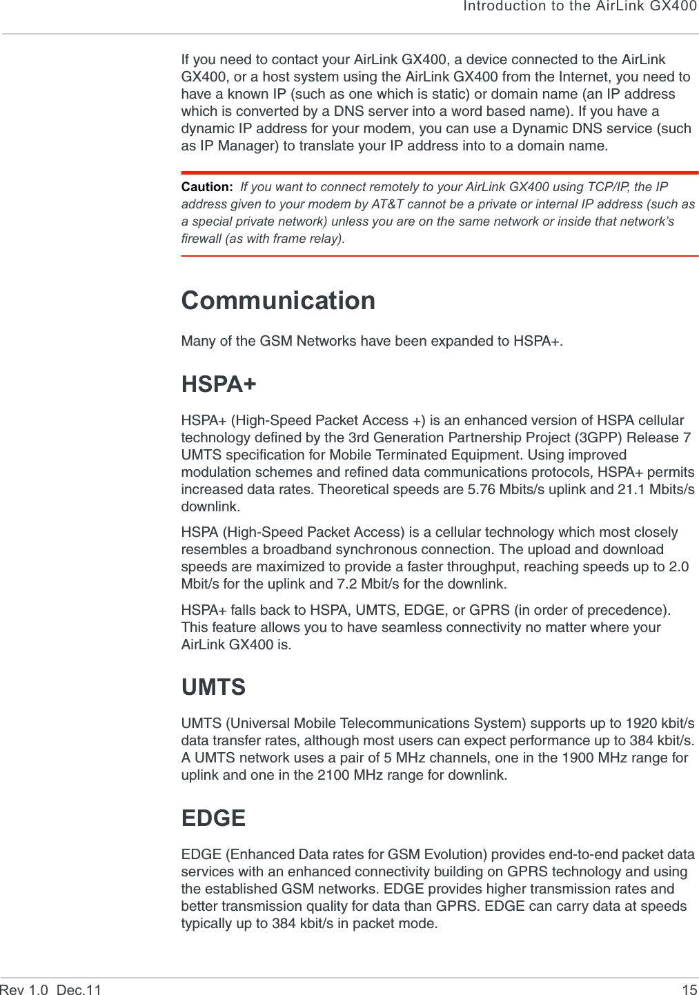 Introduction to the AirLink GX400Rev 1.0  Dec.11 15If you need to contact your AirLink GX400, a device connected to the AirLink GX400, or a host system using the AirLink GX400 from the Internet, you need to have a known IP (such as one which is static) or domain name (an IP address which is converted by a DNS server into a word based name). If you have a dynamic IP address for your modem, you can use a Dynamic DNS service (such as IP Manager) to translate your IP address into to a domain name.Caution: If you want to connect remotely to your AirLink GX400 using TCP/IP, the IP address given to your modem by AT&amp;T cannot be a private or internal IP address (such as a special private network) unless you are on the same network or inside that network’s firewall (as with frame relay).CommunicationMany of the GSM Networks have been expanded to HSPA+.HSPA+HSPA+ (High-Speed Packet Access +) is an enhanced version of HSPA cellular technology defined by the 3rd Generation Partnership Project (3GPP) Release 7 UMTS specification for Mobile Terminated Equipment. Using improved modulation schemes and refined data communications protocols, HSPA+ permits increased data rates. Theoretical speeds are 5.76 Mbits/s uplink and 21.1 Mbits/s downlink.HSPA (High-Speed Packet Access) is a cellular technology which most closely resembles a broadband synchronous connection. The upload and download speeds are maximized to provide a faster throughput, reaching speeds up to 2.0 Mbit/s for the uplink and 7.2 Mbit/s for the downlink. HSPA+ falls back to HSPA, UMTS, EDGE, or GPRS (in order of precedence). This feature allows you to have seamless connectivity no matter where your AirLink GX400 is.UMTSUMTS (Universal Mobile Telecommunications System) supports up to 1920 kbit/s data transfer rates, although most users can expect performance up to 384 kbit/s. A UMTS network uses a pair of 5 MHz channels, one in the 1900 MHz range for uplink and one in the 2100 MHz range for downlink.EDGEEDGE (Enhanced Data rates for GSM Evolution) provides end-to-end packet data services with an enhanced connectivity building on GPRS technology and using the established GSM networks. EDGE provides higher transmission rates and better transmission quality for data than GPRS. EDGE can carry data at speeds typically up to 384 kbit/s in packet mode.