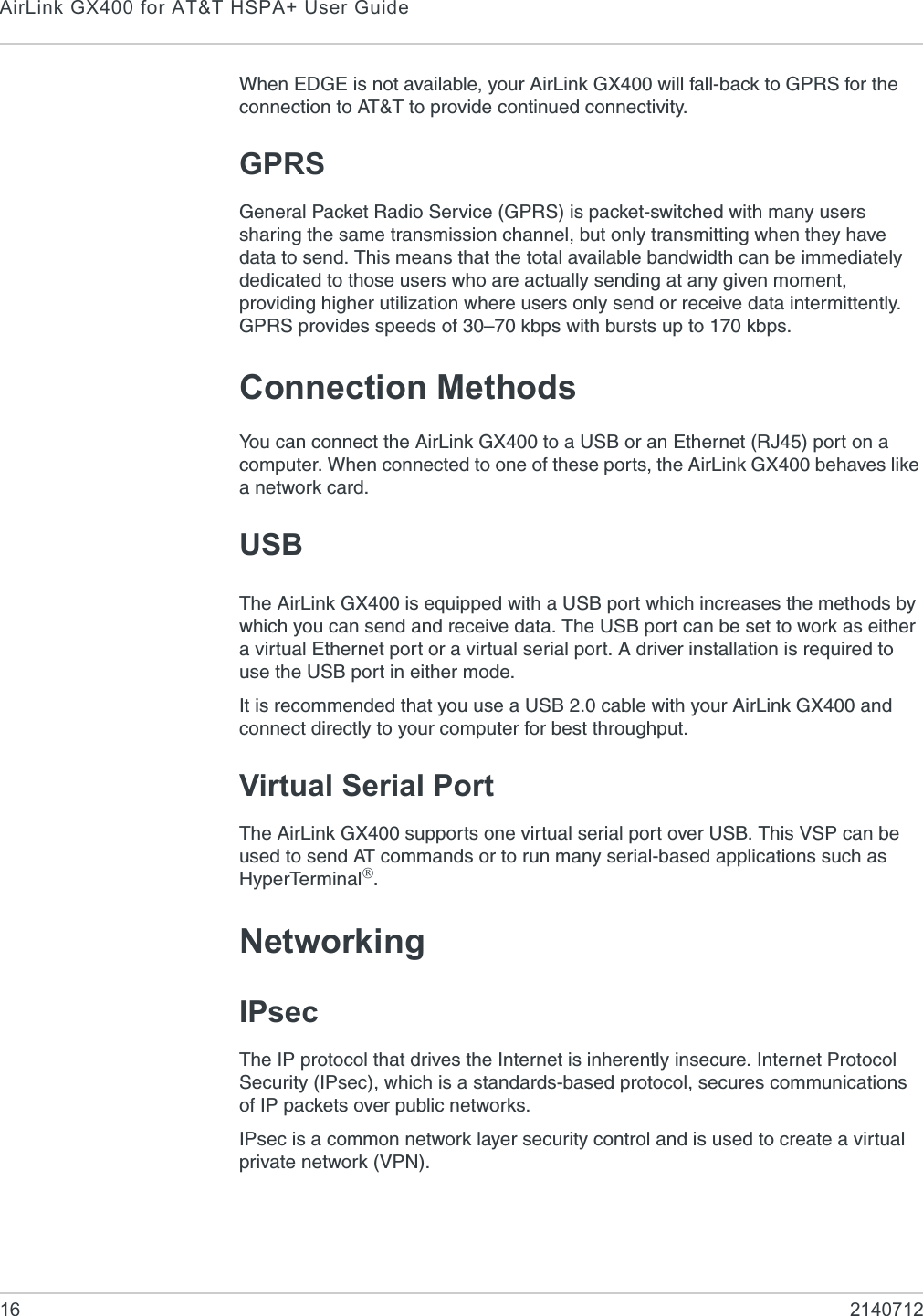 AirLink GX400 for AT&amp;T HSPA+ User Guide16 2140712When EDGE is not available, your AirLink GX400 will fall-back to GPRS for the connection to AT&amp;T to provide continued connectivity.GPRSGeneral Packet Radio Service (GPRS) is packet-switched with many users sharing the same transmission channel, but only transmitting when they have data to send. This means that the total available bandwidth can be immediately dedicated to those users who are actually sending at any given moment, providing higher utilization where users only send or receive data intermittently. GPRS provides speeds of 30–70 kbps with bursts up to 170 kbps.Connection MethodsYou can connect the AirLink GX400 to a USB or an Ethernet (RJ45) port on a computer. When connected to one of these ports, the AirLink GX400 behaves like a network card.USBThe AirLink GX400 is equipped with a USB port which increases the methods by which you can send and receive data. The USB port can be set to work as either a virtual Ethernet port or a virtual serial port. A driver installation is required to use the USB port in either mode.It is recommended that you use a USB 2.0 cable with your AirLink GX400 and connect directly to your computer for best throughput.Virtual Serial PortThe AirLink GX400 supports one virtual serial port over USB. This VSP can be used to send AT commands or to run many serial-based applications such as HyperTerminal®.NetworkingIPsecThe IP protocol that drives the Internet is inherently insecure. Internet Protocol Security (IPsec), which is a standards-based protocol, secures communications of IP packets over public networks. IPsec is a common network layer security control and is used to create a virtual private network (VPN). 