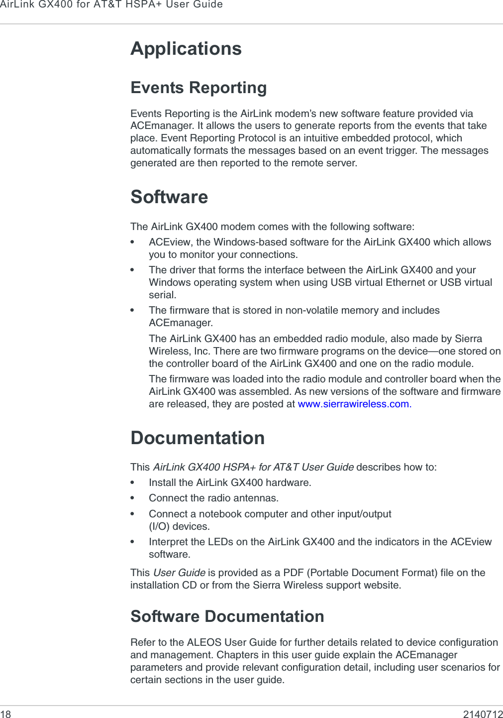 AirLink GX400 for AT&amp;T HSPA+ User Guide18 2140712ApplicationsEvents ReportingEvents Reporting is the AirLink modem’s new software feature provided via ACEmanager. It allows the users to generate reports from the events that take place. Event Reporting Protocol is an intuitive embedded protocol, which automatically formats the messages based on an event trigger. The messages generated are then reported to the remote server.SoftwareThe AirLink GX400 modem comes with the following software:•ACEview, the Windows-based software for the AirLink GX400 which allows you to monitor your connections.•The driver that forms the interface between the AirLink GX400 and your Windows operating system when using USB virtual Ethernet or USB virtual serial.•The firmware that is stored in non-volatile memory and includes ACEmanager.The AirLink GX400 has an embedded radio module, also made by Sierra Wireless, Inc. There are two firmware programs on the device—one stored on the controller board of the AirLink GX400 and one on the radio module.The firmware was loaded into the radio module and controller board when the AirLink GX400 was assembled. As new versions of the software and firmware are released, they are posted at www.sierrawireless.com.DocumentationThis AirLink GX400 HSPA+ for AT&amp;T User Guide describes how to:•Install the AirLink GX400 hardware.•Connect the radio antennas.•Connect a notebook computer and other input/output (I/O) devices.•Interpret the LEDs on the AirLink GX400 and the indicators in the ACEview software.This User Guide is provided as a PDF (Portable Document Format) file on the installation CD or from the Sierra Wireless support website.Software DocumentationRefer to the ALEOS User Guide for further details related to device configuration and management. Chapters in this user guide explain the ACEmanager parameters and provide relevant configuration detail, including user scenarios for certain sections in the user guide.