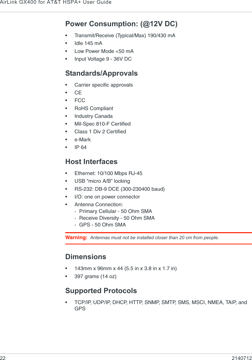 AirLink GX400 for AT&amp;T HSPA+ User Guide22 2140712Power Consumption: (@12V DC)•Transmit/Receive (Typical/Max) 190/430 mA•Idle 145 mA•Low Power Mode &lt;50 mA•Input Voltage 9 - 36V DCStandards/Approvals•Carrier specific approvals•CE•FCC•RoHS Compliant•Industry Canada•Mil-Spec 810-F Certified•Class 1 Div 2 Certified•e-Mark•IP 64Host Interfaces•Ethernet: 10/100 Mbps RJ-45•USB “micro A/B” locking•RS-232: DB-9 DCE (300-230400 baud)•I/O: one on power connector•Antenna Connection:·Primary Cellular - 50 Ohm SMA·Receive Diversity - 50 Ohm SMA·GPS - 50 Ohm SMAWarning: Antennas must not be installed closer than 20 cm from people.Dimensions•143mm x 96mm x 44 (5.5 in x 3.8 in x 1.7 in)•397 grams (14 oz)Supported Protocols•TCP/IP, UDP/IP, DHCP, HTTP, SNMP, SMTP, SMS, MSCI, NMEA, TAIP, and GPS
