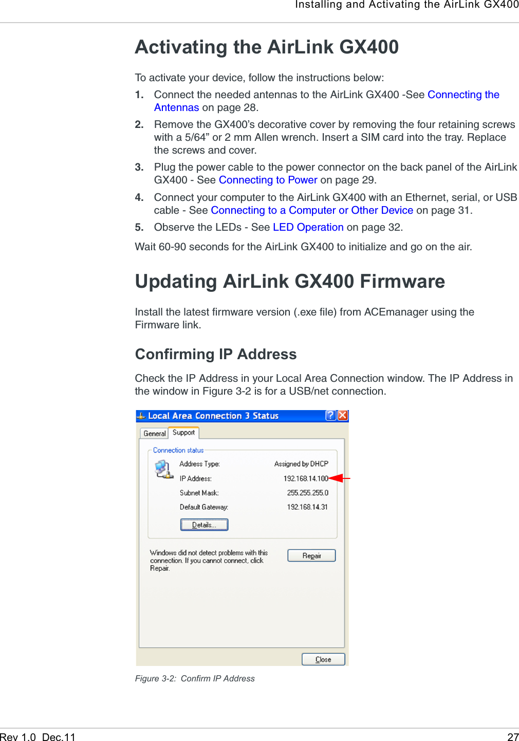 Installing and Activating the AirLink GX400Rev 1.0  Dec.11 27Activating the AirLink GX400To activate your device, follow the instructions below:1. Connect the needed antennas to the AirLink GX400 -See Connecting the Antennas on page 28.2. Remove the GX400’s decorative cover by removing the four retaining screws with a 5/64” or 2 mm Allen wrench. Insert a SIM card into the tray. Replace the screws and cover.3. Plug the power cable to the power connector on the back panel of the AirLink GX400 - See Connecting to Power on page 29.4. Connect your computer to the AirLink GX400 with an Ethernet, serial, or USB cable - See Connecting to a Computer or Other Device on page 31. 5. Observe the LEDs - See LED Operation on page 32. Wait 60-90 seconds for the AirLink GX400 to initialize and go on the air.Updating AirLink GX400 FirmwareInstall the latest firmware version (.exe file) from ACEmanager using the Firmware link.Confirming IP AddressCheck the IP Address in your Local Area Connection window. The IP Address in the window in Figure 3-2 is for a USB/net connection.Figure 3-2: Confirm IP Address 