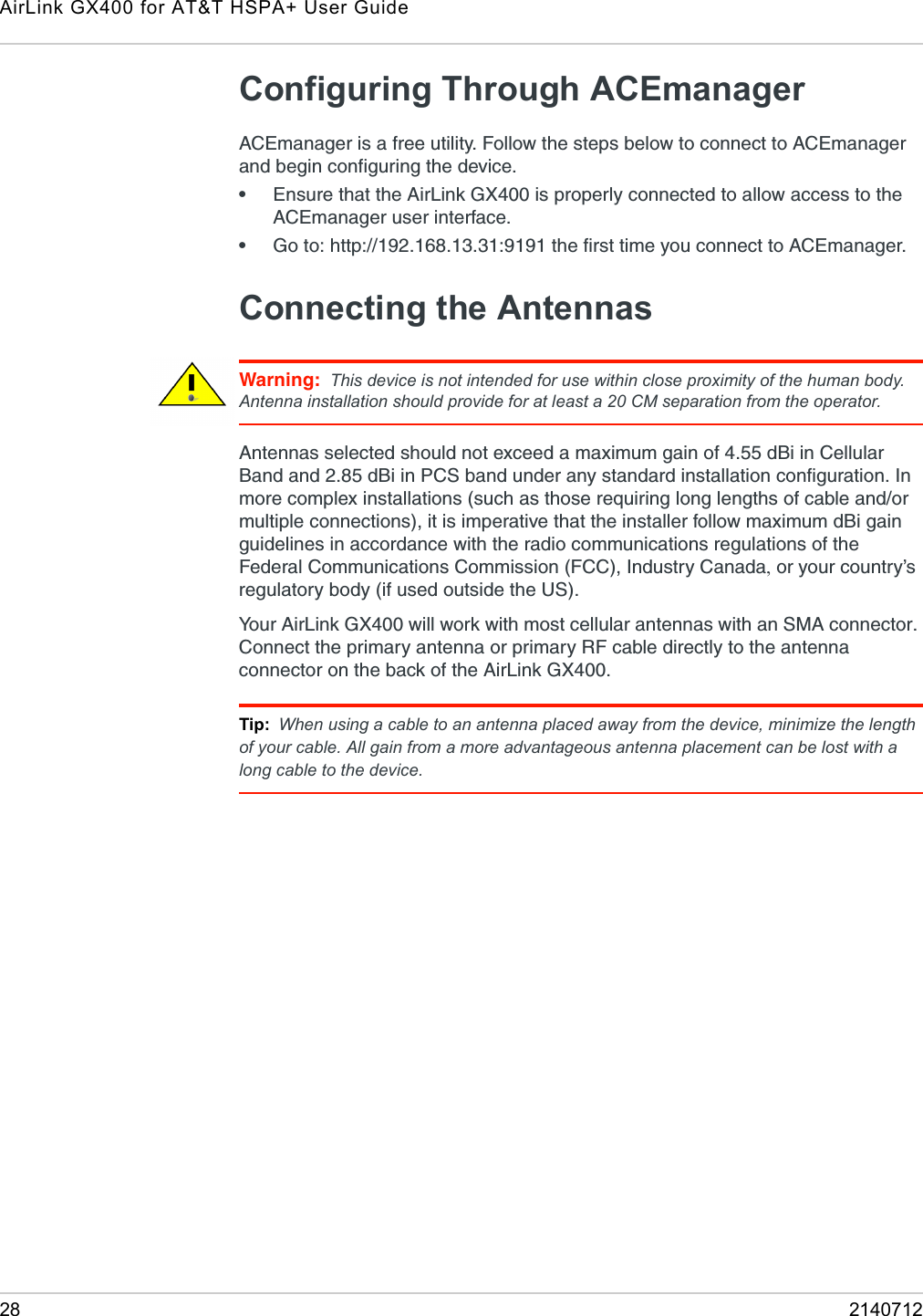 AirLink GX400 for AT&amp;T HSPA+ User Guide28 2140712Configuring Through ACEmanagerACEmanager is a free utility. Follow the steps below to connect to ACEmanager and begin configuring the device.•Ensure that the AirLink GX400 is properly connected to allow access to the ACEmanager user interface.•Go to: http://192.168.13.31:9191 the first time you connect to ACEmanager. Connecting the AntennasWarning: This device is not intended for use within close proximity of the human body. Antenna installation should provide for at least a 20 CM separation from the operator.Antennas selected should not exceed a maximum gain of 4.55 dBi in Cellular Band and 2.85 dBi in PCS band under any standard installation configuration. In more complex installations (such as those requiring long lengths of cable and/or multiple connections), it is imperative that the installer follow maximum dBi gain guidelines in accordance with the radio communications regulations of the Federal Communications Commission (FCC), Industry Canada, or your country’s regulatory body (if used outside the US). Your AirLink GX400 will work with most cellular antennas with an SMA connector. Connect the primary antenna or primary RF cable directly to the antenna connector on the back of the AirLink GX400.Tip: When using a cable to an antenna placed away from the device, minimize the length of your cable. All gain from a more advantageous antenna placement can be lost with a long cable to the device.