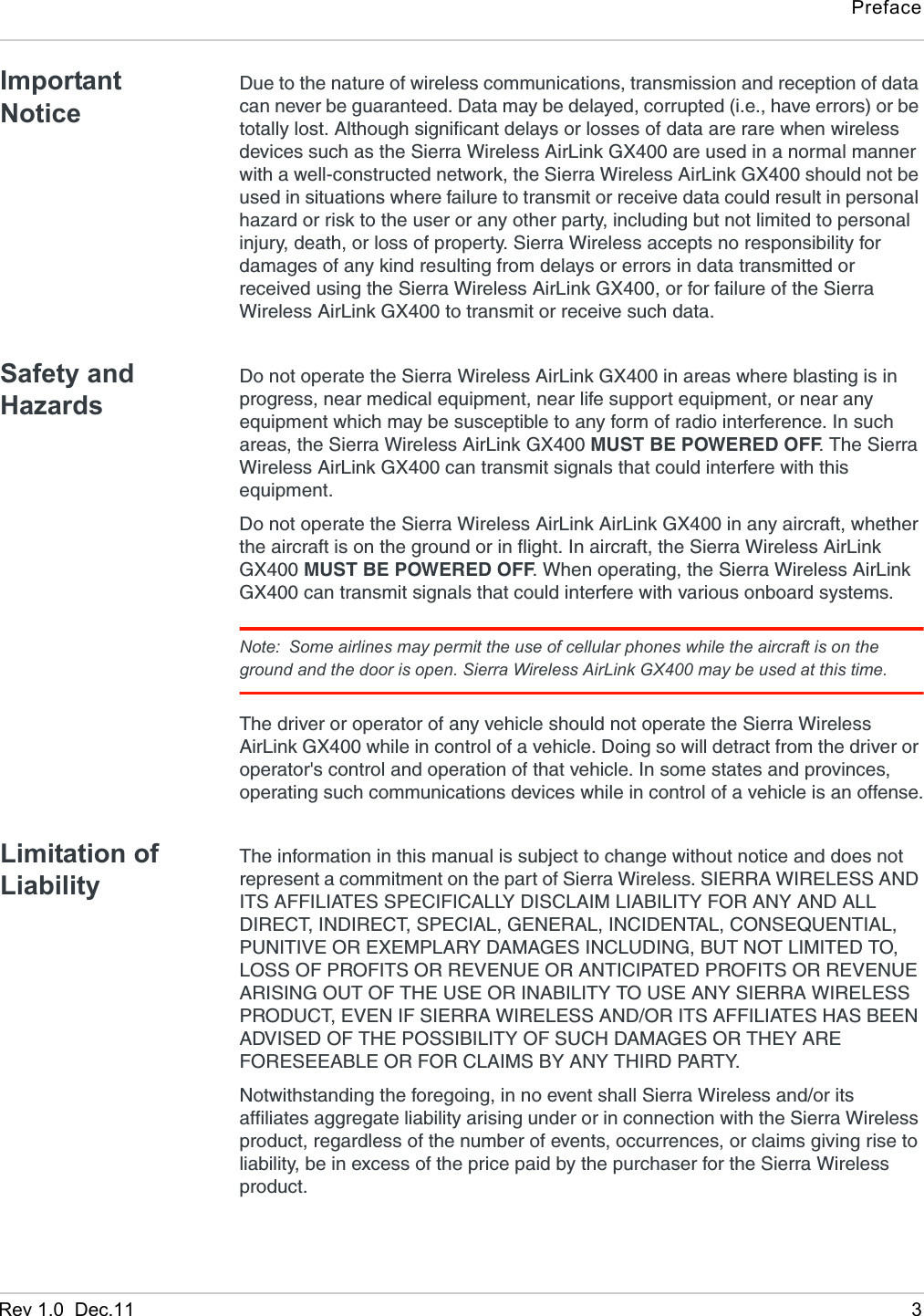PrefaceRev 1.0  Dec.11 3Important NoticeDue to the nature of wireless communications, transmission and reception of data can never be guaranteed. Data may be delayed, corrupted (i.e., have errors) or be totally lost. Although significant delays or losses of data are rare when wireless devices such as the Sierra Wireless AirLink GX400 are used in a normal manner with a well-constructed network, the Sierra Wireless AirLink GX400 should not be used in situations where failure to transmit or receive data could result in personal hazard or risk to the user or any other party, including but not limited to personal injury, death, or loss of property. Sierra Wireless accepts no responsibility for damages of any kind resulting from delays or errors in data transmitted or received using the Sierra Wireless AirLink GX400, or for failure of the Sierra Wireless AirLink GX400 to transmit or receive such data.Safety and HazardsDo not operate the Sierra Wireless AirLink GX400 in areas where blasting is in progress, near medical equipment, near life support equipment, or near any equipment which may be susceptible to any form of radio interference. In such areas, the Sierra Wireless AirLink GX400 MUST BE POWERED OFF. The Sierra Wireless AirLink GX400 can transmit signals that could interfere with this equipment.Do not operate the Sierra Wireless AirLink AirLink GX400 in any aircraft, whether the aircraft is on the ground or in flight. In aircraft, the Sierra Wireless AirLink GX400 MUST BE POWERED OFF. When operating, the Sierra Wireless AirLink GX400 can transmit signals that could interfere with various onboard systems.Note: Some airlines may permit the use of cellular phones while the aircraft is on the ground and the door is open. Sierra Wireless AirLink GX400 may be used at this time.The driver or operator of any vehicle should not operate the Sierra Wireless AirLink GX400 while in control of a vehicle. Doing so will detract from the driver or operator&apos;s control and operation of that vehicle. In some states and provinces, operating such communications devices while in control of a vehicle is an offense.Limitation of LiabilityThe information in this manual is subject to change without notice and does not represent a commitment on the part of Sierra Wireless. SIERRA WIRELESS AND ITS AFFILIATES SPECIFICALLY DISCLAIM LIABILITY FOR ANY AND ALL DIRECT, INDIRECT, SPECIAL, GENERAL, INCIDENTAL, CONSEQUENTIAL, PUNITIVE OR EXEMPLARY DAMAGES INCLUDING, BUT NOT LIMITED TO, LOSS OF PROFITS OR REVENUE OR ANTICIPATED PROFITS OR REVENUE ARISING OUT OF THE USE OR INABILITY TO USE ANY SIERRA WIRELESS PRODUCT, EVEN IF SIERRA WIRELESS AND/OR ITS AFFILIATES HAS BEEN ADVISED OF THE POSSIBILITY OF SUCH DAMAGES OR THEY ARE FORESEEABLE OR FOR CLAIMS BY ANY THIRD PARTY.Notwithstanding the foregoing, in no event shall Sierra Wireless and/or its affiliates aggregate liability arising under or in connection with the Sierra Wireless product, regardless of the number of events, occurrences, or claims giving rise to liability, be in excess of the price paid by the purchaser for the Sierra Wireless product.