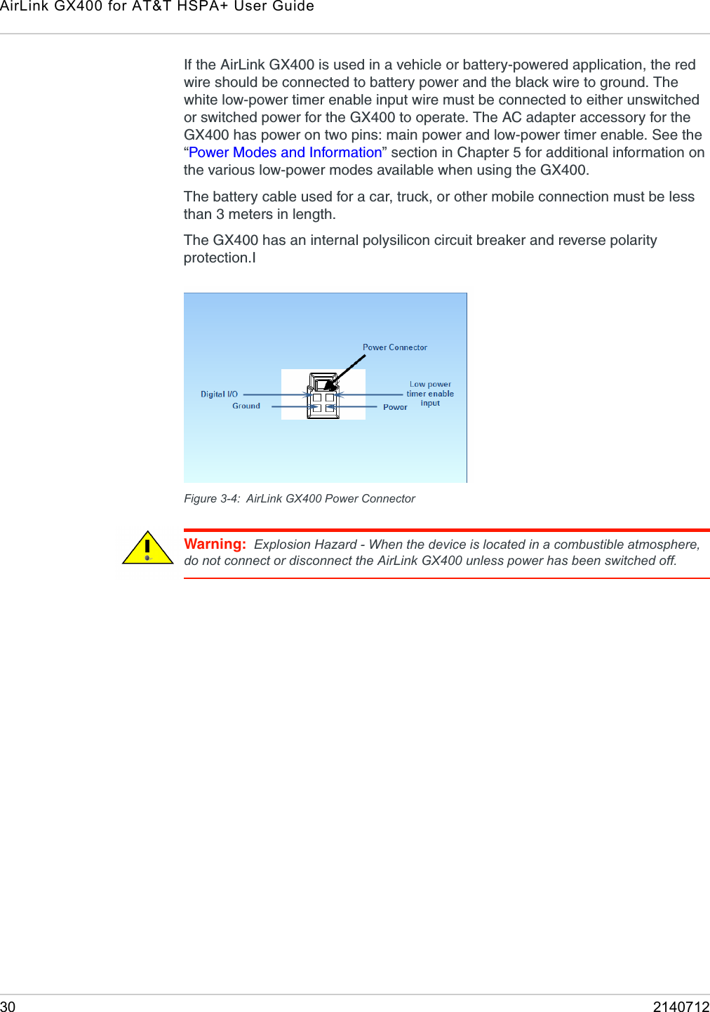AirLink GX400 for AT&amp;T HSPA+ User Guide30 2140712If the AirLink GX400 is used in a vehicle or battery-powered application, the red wire should be connected to battery power and the black wire to ground. The white low-power timer enable input wire must be connected to either unswitched or switched power for the GX400 to operate. The AC adapter accessory for the GX400 has power on two pins: main power and low-power timer enable. See the “Power Modes and Information” section in Chapter 5 for additional information on the various low-power modes available when using the GX400.The battery cable used for a car, truck, or other mobile connection must be less than 3 meters in length.The GX400 has an internal polysilicon circuit breaker and reverse polarity protection.IFigure 3-4: AirLink GX400 Power ConnectorWarning: Explosion Hazard - When the device is located in a combustible atmosphere, do not connect or disconnect the AirLink GX400 unless power has been switched off.