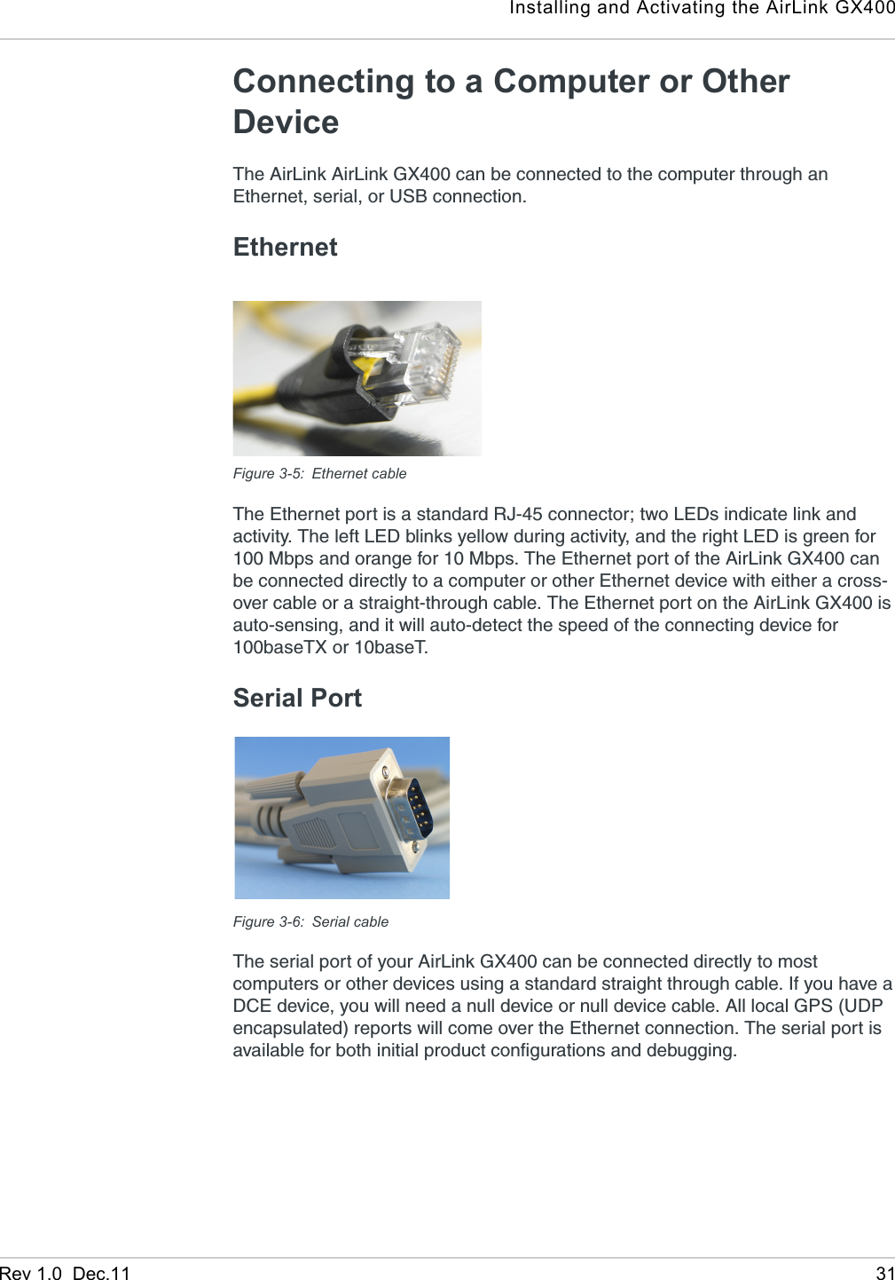 Installing and Activating the AirLink GX400Rev 1.0  Dec.11 31Connecting to a Computer or Other Device The AirLink AirLink GX400 can be connected to the computer through an Ethernet, serial, or USB connection.EthernetFigure 3-5: Ethernet cableThe Ethernet port is a standard RJ-45 connector; two LEDs indicate link and activity. The left LED blinks yellow during activity, and the right LED is green for 100 Mbps and orange for 10 Mbps. The Ethernet port of the AirLink GX400 can be connected directly to a computer or other Ethernet device with either a cross-over cable or a straight-through cable. The Ethernet port on the AirLink GX400 is auto-sensing, and it will auto-detect the speed of the connecting device for 100baseTX or 10baseT.Serial PortFigure 3-6: Serial cableThe serial port of your AirLink GX400 can be connected directly to most computers or other devices using a standard straight through cable. If you have a DCE device, you will need a null device or null device cable. All local GPS (UDP encapsulated) reports will come over the Ethernet connection. The serial port is available for both initial product configurations and debugging.