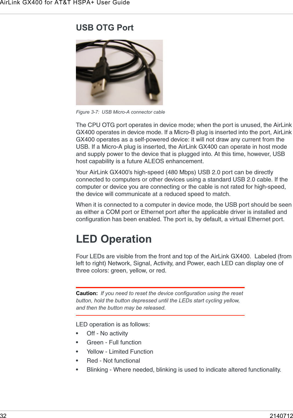 AirLink GX400 for AT&amp;T HSPA+ User Guide32 2140712USB OTG PortFigure 3-7: USB Micro-A connector cableThe CPU OTG port operates in device mode; when the port is unused, the AirLink GX400 operates in device mode. If a Micro-B plug is inserted into the port, AirLink GX400 operates as a self-powered device: it will not draw any current from the USB. If a Micro-A plug is inserted, the AirLink GX400 can operate in host mode and supply power to the device that is plugged into. At this time, however, USB host capability is a future ALEOS enhancement.Your AirLink GX400’s high-speed (480 Mbps) USB 2.0 port can be directly connected to computers or other devices using a standard USB 2.0 cable. If the computer or device you are connecting or the cable is not rated for high-speed, the device will communicate at a reduced speed to match. When it is connected to a computer in device mode, the USB port should be seen as either a COM port or Ethernet port after the applicable driver is installed and configuration has been enabled. The port is, by default, a virtual Ethernet port.LED OperationFour LEDs are visible from the front and top of the AirLink GX400.  Labeled (from left to right) Network, Signal, Activity, and Power, each LED can display one of three colors: green, yellow, or red. LED operation is as follows:•Off - No activity•Green - Full function•Yellow - Limited Function•Red - Not functional•Blinking - Where needed, blinking is used to indicate altered functionality.Caution: If you need to reset the device configuration using the reset button, hold the button depressed until the LEDs start cycling yellow, and then the button may be released.