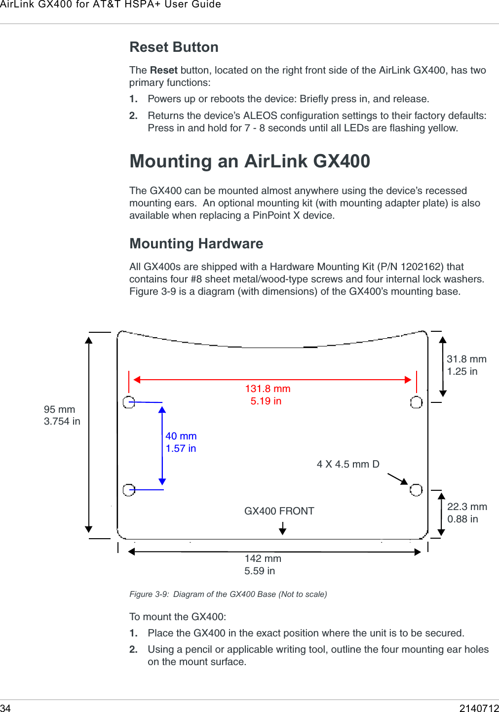 AirLink GX400 for AT&amp;T HSPA+ User Guide34 2140712Reset ButtonThe Reset button, located on the right front side of the AirLink GX400, has two primary functions:1. Powers up or reboots the device: Briefly press in, and release.2. Returns the device’s ALEOS configuration settings to their factory defaults: Press in and hold for 7 - 8 seconds until all LEDs are flashing yellow.Mounting an AirLink GX400The GX400 can be mounted almost anywhere using the device’s recessed mounting ears.  An optional mounting kit (with mounting adapter plate) is also available when replacing a PinPoint X device.Mounting HardwareAll GX400s are shipped with a Hardware Mounting Kit (P/N 1202162) that contains four #8 sheet metal/wood-type screws and four internal lock washers. Figure 3-9 is a diagram (with dimensions) of the GX400’s mounting base.Figure 3-9: Diagram of the GX400 Base (Not to scale)To mount the GX400:1. Place the GX400 in the exact position where the unit is to be secured. 2. Using a pencil or applicable writing tool, outline the four mounting ear holes on the mount surface.95 mm3.754 in131.8 mm  5.19 in40 mm1.57 in22.3 mm0.88 in31.8 mm1.25 in142 mm5.59 in   GX400 FRONT 4 X 4.5 mm D