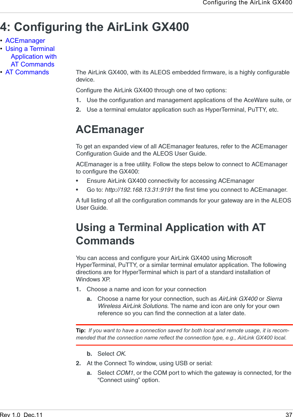 Configuring the AirLink GX400Rev 1.0  Dec.11 374: Configuring the AirLink GX400 •ACEmanager•Using a Terminal Application with AT Commands•AT Commands The AirLink GX400, with its ALEOS embedded firmware, is a highly configurable device.Configure the AirLink GX400 through one of two options:1. Use the configuration and management applications of the AceWare suite, or 2. Use a terminal emulator application such as HyperTerminal, PuTTY, etc.ACEmanagerTo get an expanded view of all ACEmanager features, refer to the ACEmanager Configuration Guide and the ALEOS User Guide.ACEmanager is a free utility. Follow the steps below to connect to ACEmanager to configure the GX400:•Ensure AirLink GX400 connectivity for accessing ACEmanager•Go to: http://192.168.13.31:9191 the first time you connect to ACEmanager.A full listing of all the configuration commands for your gateway are in the ALEOS User Guide.Using a Terminal Application with AT CommandsYou can access and configure your AirLink GX400 using Microsoft HyperTerminal, PuTTY, or a similar terminal emulator application. The following directions are for HyperTerminal which is part of a standard installation of Windows XP.1. Choose a name and icon for your connectiona. Choose a name for your connection, such as AirLink GX400 or Sierra Wireless AirLink Solutions. The name and icon are only for your own reference so you can find the connection at a later date. Tip: If you want to have a connection saved for both local and remote usage, it is recom-mended that the connection name reflect the connection type, e.g., AirLink GX400 local. b. Select OK.2. At the Connect To window, using USB or serial:a. Select COM1, or the COM port to which the gateway is connected, for the “Connect using” option. 