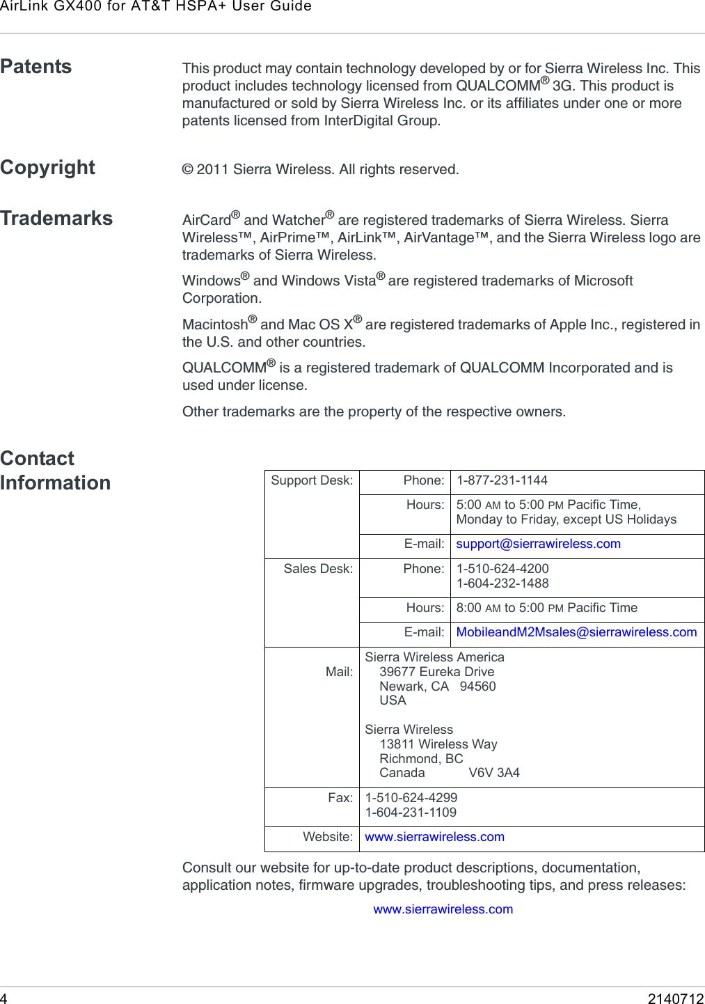 AirLink GX400 for AT&amp;T HSPA+ User Guide42140712Patents This product may contain technology developed by or for Sierra Wireless Inc. This product includes technology licensed from QUALCOMM® 3G. This product is manufactured or sold by Sierra Wireless Inc. or its affiliates under one or more patents licensed from InterDigital Group.Copyright © 2011 Sierra Wireless. All rights reserved.Trademarks AirCard® and Watcher® are registered trademarks of Sierra Wireless. Sierra Wireless™, AirPrime™, AirLink™, AirVantage™, and the Sierra Wireless logo are trademarks of Sierra Wireless.Windows® and Windows Vista® are registered trademarks of Microsoft Corporation.Macintosh® and Mac OS X® are registered trademarks of Apple Inc., registered in the U.S. and other countries.QUALCOMM® is a registered trademark of QUALCOMM Incorporated and is used under license.Other trademarks are the property of the respective owners.Contact InformationConsult our website for up-to-date product descriptions, documentation, application notes, firmware upgrades, troubleshooting tips, and press releases:www.sierrawireless.comSupport Desk: Phone: 1-877-231-1144Hours: 5:00 AM to 5:00 PM Pacific Time,Monday to Friday, except US HolidaysE-mail: support@sierrawireless.comSales Desk: Phone: 1-510-624-42001-604-232-1488Hours: 8:00 AM to 5:00 PM Pacific TimeE-mail: MobileandM2Msales@sierrawireless.comMail:Sierra Wireless America    39677 Eureka Drive    Newark, CA   94560    USA Sierra Wireless    13811 Wireless Way    Richmond, BC    Canada            V6V 3A4Fax: 1-510-624-42991-604-231-1109Website: www.sierrawireless.com