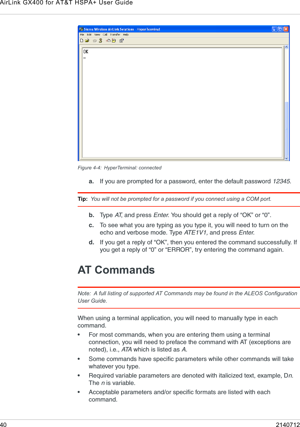 AirLink GX400 for AT&amp;T HSPA+ User Guide40 2140712Figure 4-4: HyperTerminal: connecteda. If you are prompted for a password, enter the default password 12345.Tip: You will not be prompted for a password if you connect using a COM port.b. Typ e  AT, and press Enter. You should get a reply of “OK” or “0”. c. To see what you are typing as you type it, you will need to turn on the echo and verbose mode. Type AT E 1 V 1 ,  and press Enter. d. If you get a reply of “OK”, then you entered the command successfully. If you get a reply of “0” or “ERROR”, try entering the command again.AT CommandsNote: A full listing of supported AT Commands may be found in the ALEOS Configuration User Guide.When using a terminal application, you will need to manually type in each command. •For most commands, when you are entering them using a terminal connection, you will need to preface the command with AT (exceptions are noted), i.e., ATA  which is listed as A. •Some commands have specific parameters while other commands will take whatever you type. •Required variable parameters are denoted with italicized text, example, Dn. The n is variable. •Acceptable parameters and/or specific formats are listed with each command. 