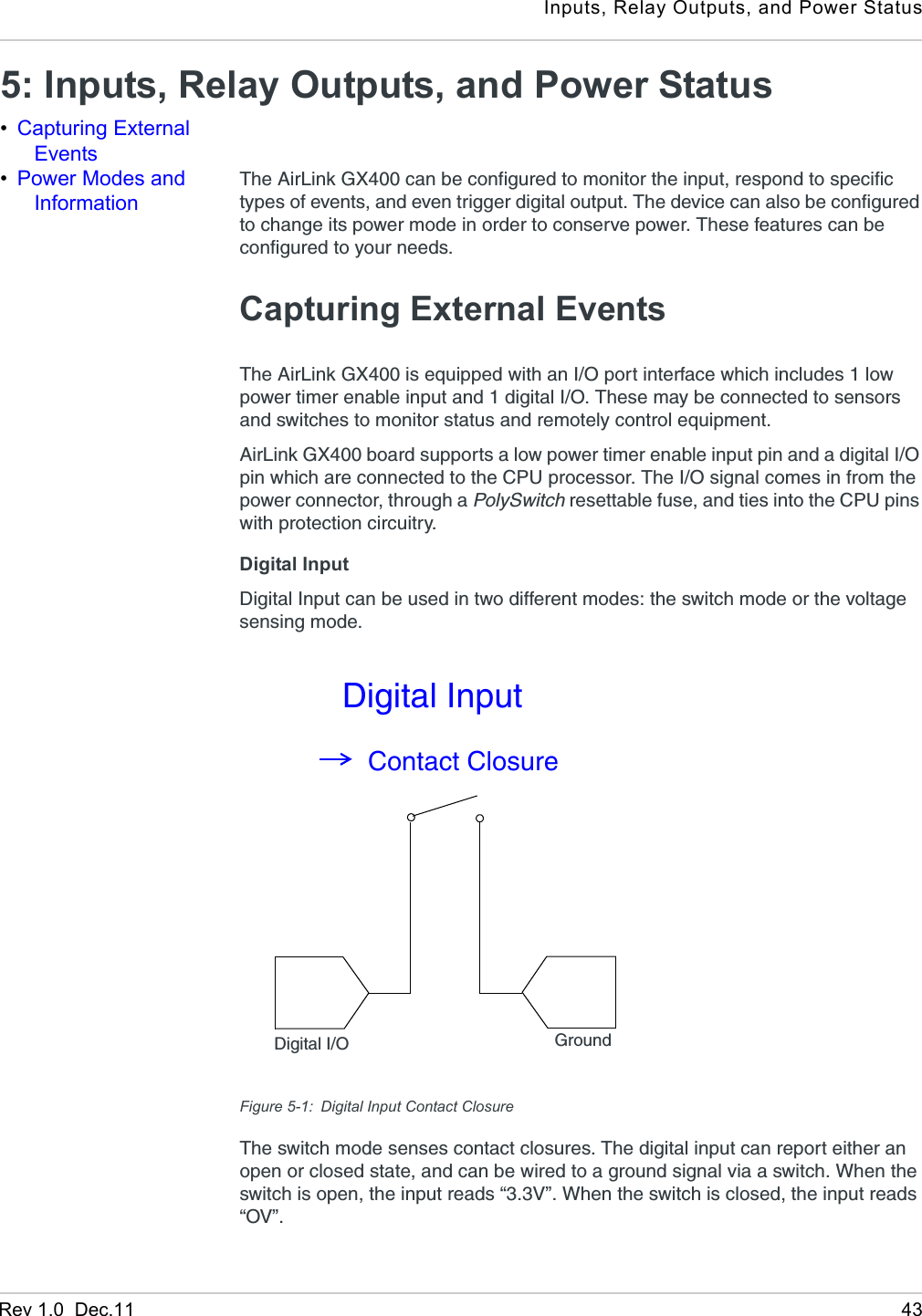 Inputs, Relay Outputs, and Power StatusRev 1.0  Dec.11 435: Inputs, Relay Outputs, and Power Status •Capturing External Events•Power Modes and InformationThe AirLink GX400 can be configured to monitor the input, respond to specific types of events, and even trigger digital output. The device can also be configured to change its power mode in order to conserve power. These features can be configured to your needs.Capturing External EventsThe AirLink GX400 is equipped with an I/O port interface which includes 1 low power timer enable input and 1 digital I/O. These may be connected to sensors and switches to monitor status and remotely control equipment.AirLink GX400 board supports a low power timer enable input pin and a digital I/O pin which are connected to the CPU processor. The I/O signal comes in from the power connector, through a PolySwitch resettable fuse, and ties into the CPU pins with protection circuitry.Digital Input Digital Input can be used in two different modes: the switch mode or the voltage sensing mode. Figure 5-1: Digital Input Contact ClosureThe switch mode senses contact closures. The digital input can report either an open or closed state, and can be wired to a ground signal via a switch. When the switch is open, the input reads “3.3V”. When the switch is closed, the input reads “OV”. Digital I/O GroundContact ClosureDigital Input