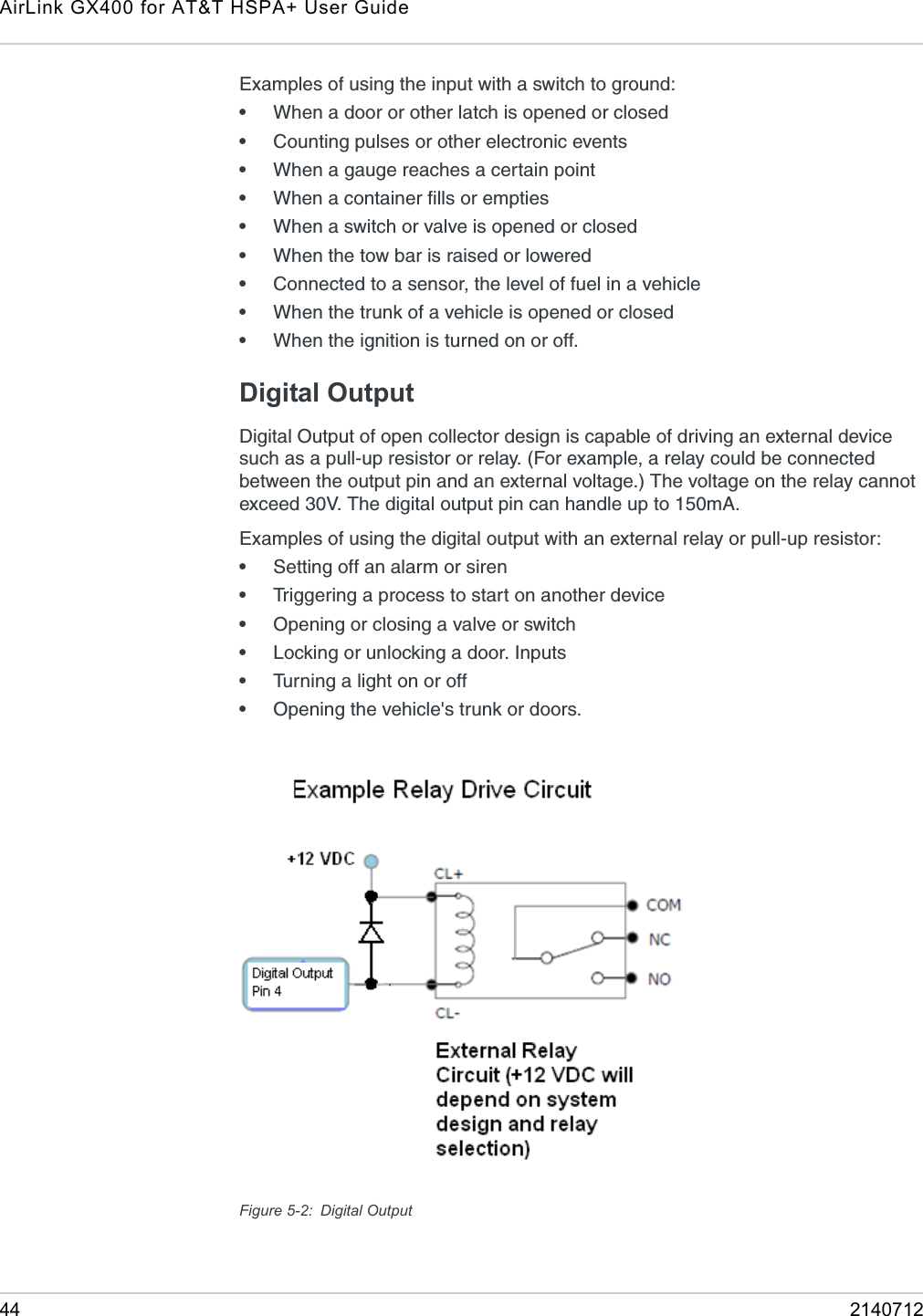 AirLink GX400 for AT&amp;T HSPA+ User Guide44 2140712Examples of using the input with a switch to ground: •When a door or other latch is opened or closed•Counting pulses or other electronic events •When a gauge reaches a certain point•When a container fills or empties•When a switch or valve is opened or closed•When the tow bar is raised or lowered•Connected to a sensor, the level of fuel in a vehicle•When the trunk of a vehicle is opened or closed•When the ignition is turned on or off.Digital OutputDigital Output of open collector design is capable of driving an external device such as a pull-up resistor or relay. (For example, a relay could be connected between the output pin and an external voltage.) The voltage on the relay cannot exceed 30V. The digital output pin can handle up to 150mA.Examples of using the digital output with an external relay or pull-up resistor:•Setting off an alarm or siren•Triggering a process to start on another device•Opening or closing a valve or switch•Locking or unlocking a door. Inputs•Turning a light on or off•Opening the vehicle&apos;s trunk or doors.Figure 5-2: Digital Output
