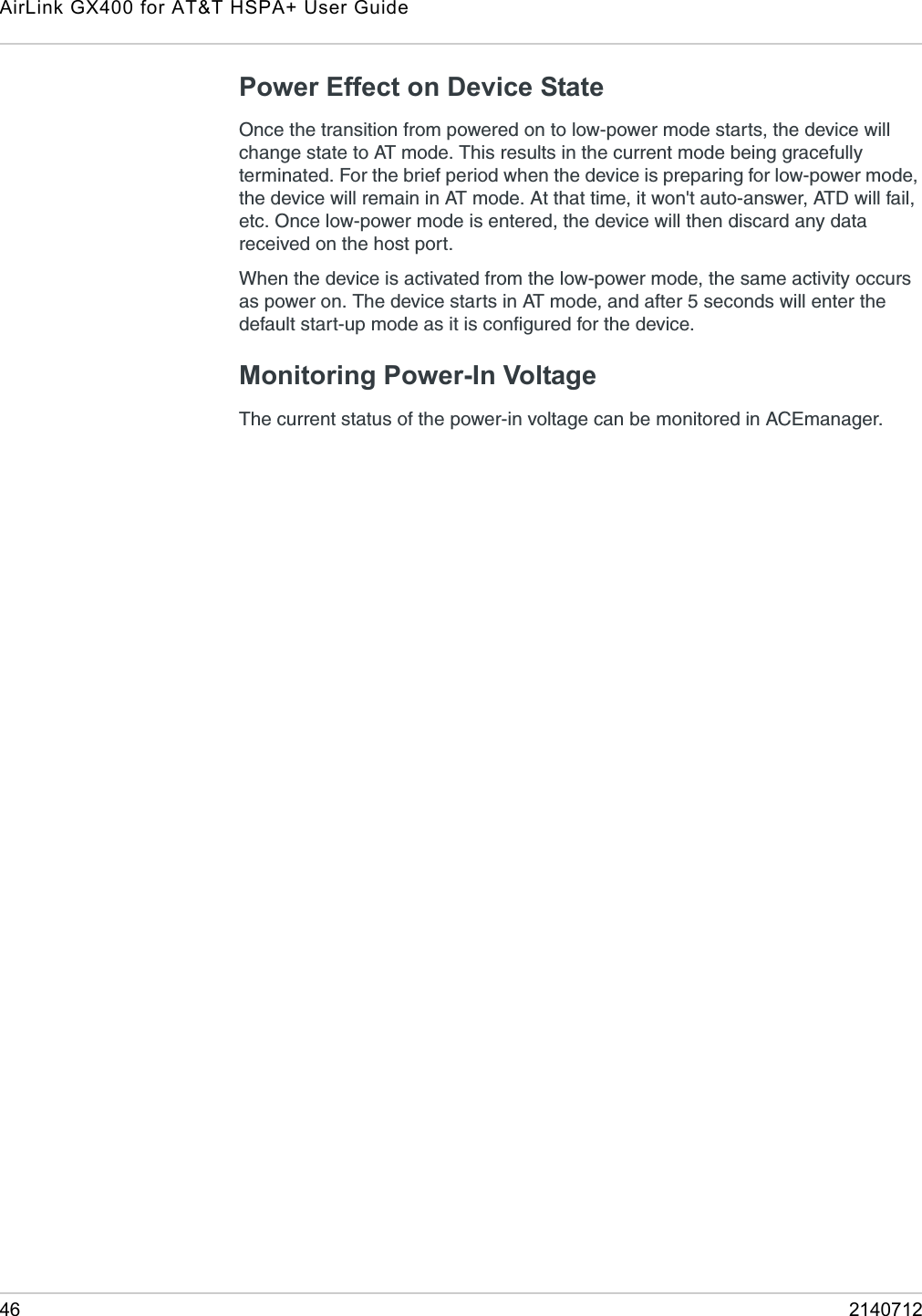 AirLink GX400 for AT&amp;T HSPA+ User Guide46 2140712Power Effect on Device StateOnce the transition from powered on to low-power mode starts, the device will change state to AT mode. This results in the current mode being gracefully terminated. For the brief period when the device is preparing for low-power mode, the device will remain in AT mode. At that time, it won&apos;t auto-answer, ATD will fail, etc. Once low-power mode is entered, the device will then discard any data received on the host port.When the device is activated from the low-power mode, the same activity occurs as power on. The device starts in AT mode, and after 5 seconds will enter the default start-up mode as it is configured for the device. Monitoring Power-In Voltage The current status of the power-in voltage can be monitored in ACEmanager.