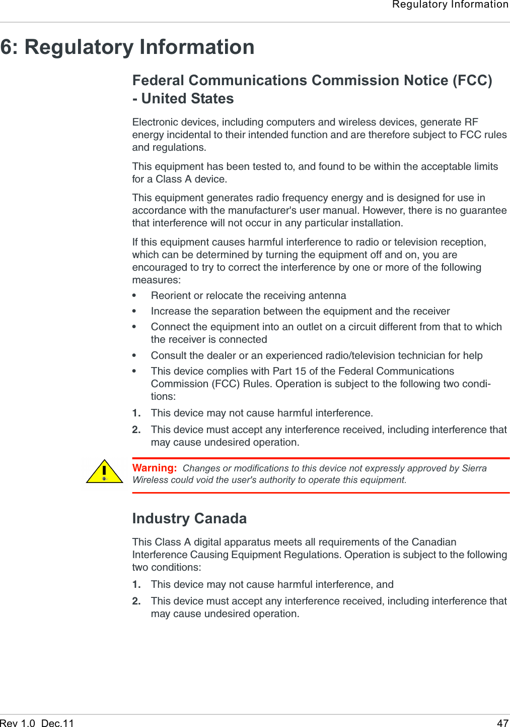 Regulatory InformationRev 1.0  Dec.11 476: Regulatory InformationFederal Communications Commission Notice (FCC) - United StatesElectronic devices, including computers and wireless devices, generate RF energy incidental to their intended function and are therefore subject to FCC rules and regulations.This equipment has been tested to, and found to be within the acceptable limits for a Class A device.This equipment generates radio frequency energy and is designed for use in accordance with the manufacturer&apos;s user manual. However, there is no guarantee that interference will not occur in any particular installation.If this equipment causes harmful interference to radio or television reception, which can be determined by turning the equipment off and on, you are encouraged to try to correct the interference by one or more of the following measures:•Reorient or relocate the receiving antenna•Increase the separation between the equipment and the receiver•Connect the equipment into an outlet on a circuit different from that to which the receiver is connected•Consult the dealer or an experienced radio/television technician for help•This device complies with Part 15 of the Federal Communications Commission (FCC) Rules. Operation is subject to the following two condi-tions:1. This device may not cause harmful interference.2. This device must accept any interference received, including interference that may cause undesired operation.Warning: Changes or modifications to this device not expressly approved by Sierra Wireless could void the user&apos;s authority to operate this equipment.Industry CanadaThis Class A digital apparatus meets all requirements of the Canadian Interference Causing Equipment Regulations. Operation is subject to the following two conditions: 1. This device may not cause harmful interference, and2. This device must accept any interference received, including interference that may cause undesired operation.