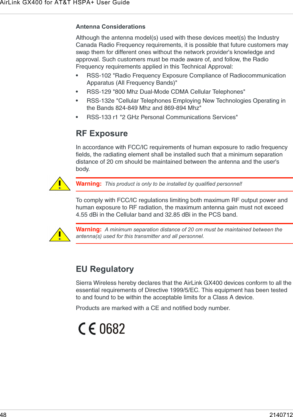 AirLink GX400 for AT&amp;T HSPA+ User Guide48 2140712Antenna ConsiderationsAlthough the antenna model(s) used with these devices meet(s) the Industry Canada Radio Frequency requirements, it is possible that future customers may swap them for different ones without the network provider&apos;s knowledge and approval. Such customers must be made aware of, and follow, the Radio Frequency requirements applied in this Technical Approval:    •RSS-102 &quot;Radio Frequency Exposure Compliance of Radiocommunication Apparatus (All Frequency Bands)&quot;•RSS-129 &quot;800 Mhz Dual-Mode CDMA Cellular Telephones&quot;•RSS-132e &quot;Cellular Telephones Employing New Technologies Operating in the Bands 824-849 Mhz and 869-894 Mhz&quot;•RSS-133 r1 &quot;2 GHz Personal Communications Services&quot;RF ExposureIn accordance with FCC/IC requirements of human exposure to radio frequency fields, the radiating element shall be installed such that a minimum separation distance of 20 cm should be maintained between the antenna and the user&apos;s body.Warning: This product is only to be installed by qualified personnel!To comply with FCC/IC regulations limiting both maximum RF output power and human exposure to RF radiation, the maximum antenna gain must not exceed 4.55 dBi in the Cellular band and 32.85 dBi in the PCS band.Warning: A minimum separation distance of 20 cm must be maintained between the antenna(s) used for this transmitter and all personnel.EU RegulatorySierra Wireless hereby declares that the AirLink GX400 devices conform to all the essential requirements of Directive 1999/5/EC. This equipment has been tested to and found to be within the acceptable limits for a Class A device.Products are marked with a CE and notified body number.
