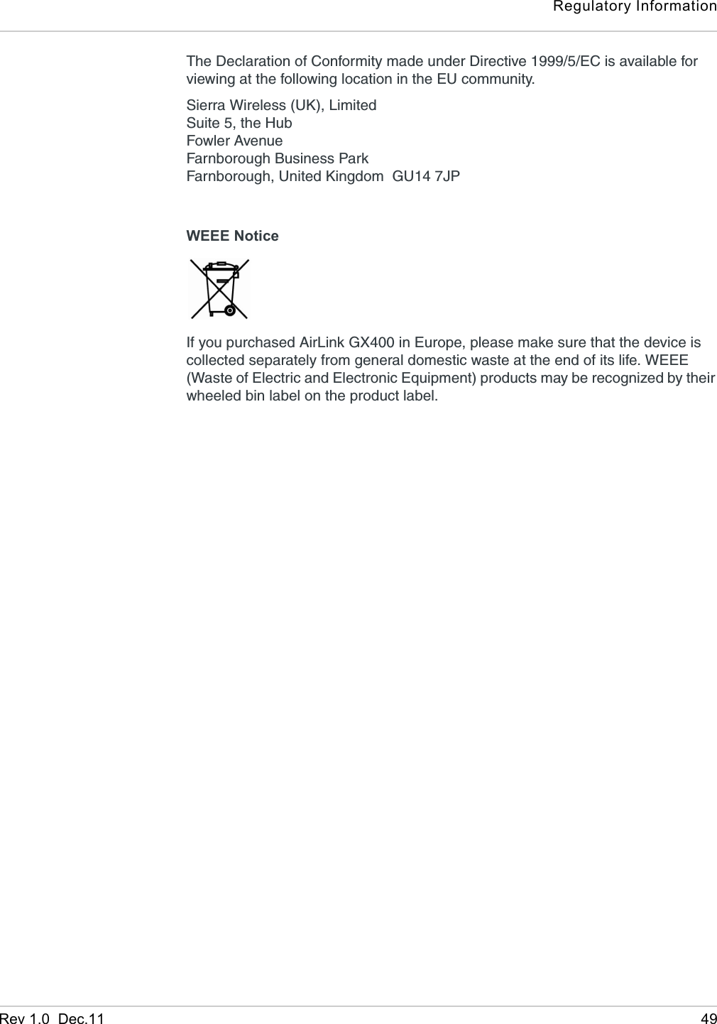 Regulatory InformationRev 1.0  Dec.11 49The Declaration of Conformity made under Directive 1999/5/EC is available for viewing at the following location in the EU community.Sierra Wireless (UK), LimitedSuite 5, the HubFowler AvenueFarnborough Business ParkFarnborough, United Kingdom  GU14 7JPWEEE NoticeIf you purchased AirLink GX400 in Europe, please make sure that the device is collected separately from general domestic waste at the end of its life. WEEE (Waste of Electric and Electronic Equipment) products may be recognized by their wheeled bin label on the product label.