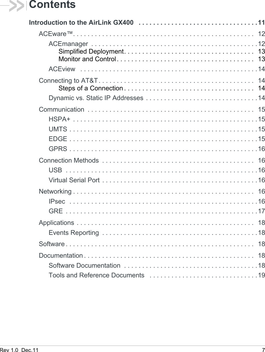 Rev 1.0  Dec.11 7ContentsIntroduction to the AirLink GX400   . . . . . . . . . . . . . . . . . . . . . . . . . . . . . . . . .11ACEware™. . . . . . . . . . . . . . . . . . . . . . . . . . . . . . . . . . . . . . . . . . . . . . . . . .  12ACEmanager  . . . . . . . . . . . . . . . . . . . . . . . . . . . . . . . . . . . . . . . . . . . . . .12Simplified Deployment. . . . . . . . . . . . . . . . . . . . . . . . . . . . . . . . . . . .  13Monitor and Control . . . . . . . . . . . . . . . . . . . . . . . . . . . . . . . . . . . . . .  13ACEview   . . . . . . . . . . . . . . . . . . . . . . . . . . . . . . . . . . . . . . . . . . . . . . . . .14Connecting to AT&amp;T. . . . . . . . . . . . . . . . . . . . . . . . . . . . . . . . . . . . . . . . . . .  14Steps of a Connection . . . . . . . . . . . . . . . . . . . . . . . . . . . . . . . . . . . .  14Dynamic vs. Static IP Addresses . . . . . . . . . . . . . . . . . . . . . . . . . . . . . . .14Communication  . . . . . . . . . . . . . . . . . . . . . . . . . . . . . . . . . . . . . . . . . . . . . .  15HSPA+  . . . . . . . . . . . . . . . . . . . . . . . . . . . . . . . . . . . . . . . . . . . . . . . . . . .15UMTS . . . . . . . . . . . . . . . . . . . . . . . . . . . . . . . . . . . . . . . . . . . . . . . . . . . .15EDGE . . . . . . . . . . . . . . . . . . . . . . . . . . . . . . . . . . . . . . . . . . . . . . . . . . . .15GPRS . . . . . . . . . . . . . . . . . . . . . . . . . . . . . . . . . . . . . . . . . . . . . . . . . . . .16Connection Methods  . . . . . . . . . . . . . . . . . . . . . . . . . . . . . . . . . . . . . . . . . .  16USB  . . . . . . . . . . . . . . . . . . . . . . . . . . . . . . . . . . . . . . . . . . . . . . . . . . . . .16Virtual Serial Port . . . . . . . . . . . . . . . . . . . . . . . . . . . . . . . . . . . . . . . . . . .16Networking . . . . . . . . . . . . . . . . . . . . . . . . . . . . . . . . . . . . . . . . . . . . . . . . . .  16IPsec   . . . . . . . . . . . . . . . . . . . . . . . . . . . . . . . . . . . . . . . . . . . . . . . . . . . .16GRE  . . . . . . . . . . . . . . . . . . . . . . . . . . . . . . . . . . . . . . . . . . . . . . . . . . . . .17Applications . . . . . . . . . . . . . . . . . . . . . . . . . . . . . . . . . . . . . . . . . . . . . . . . .  18Events Reporting  . . . . . . . . . . . . . . . . . . . . . . . . . . . . . . . . . . . . . . . . . . .18Software . . . . . . . . . . . . . . . . . . . . . . . . . . . . . . . . . . . . . . . . . . . . . . . . . . . .  18Documentation . . . . . . . . . . . . . . . . . . . . . . . . . . . . . . . . . . . . . . . . . . . . . . .  18Software Documentation  . . . . . . . . . . . . . . . . . . . . . . . . . . . . . . . . . . . . .18Tools and Reference Documents   . . . . . . . . . . . . . . . . . . . . . . . . . . . . . .19