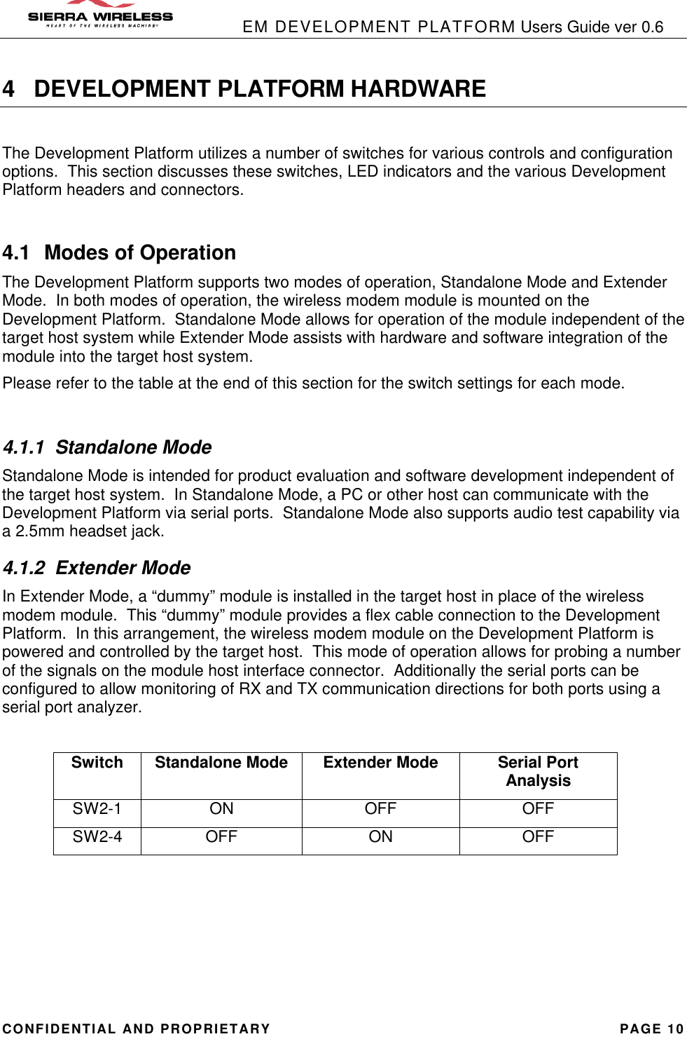            EM DEVELOPMENT PLATFORM Users Guide ver 0.6 CONFIDENTIAL AND PROPRIETARY PAGE 10 4 DEVELOPMENT PLATFORM HARDWARE  The Development Platform utilizes a number of switches for various controls and configuration options.  This section discusses these switches, LED indicators and the various Development Platform headers and connectors.  4.1 Modes of Operation The Development Platform supports two modes of operation, Standalone Mode and Extender Mode.  In both modes of operation, the wireless modem module is mounted on the Development Platform.  Standalone Mode allows for operation of the module independent of the target host system while Extender Mode assists with hardware and software integration of the module into the target host system. Please refer to the table at the end of this section for the switch settings for each mode.  4.1.1 Standalone Mode Standalone Mode is intended for product evaluation and software development independent of the target host system.  In Standalone Mode, a PC or other host can communicate with the Development Platform via serial ports.  Standalone Mode also supports audio test capability via a 2.5mm headset jack.   4.1.2 Extender Mode In Extender Mode, a “dummy” module is installed in the target host in place of the wireless modem module.  This “dummy” module provides a flex cable connection to the Development Platform.  In this arrangement, the wireless modem module on the Development Platform is powered and controlled by the target host.  This mode of operation allows for probing a number of the signals on the module host interface connector.  Additionally the serial ports can be configured to allow monitoring of RX and TX communication directions for both ports using a serial port analyzer.  Switch Standalone Mode Extender Mode Serial Port Analysis SW2-1 ON OFF OFF SW2-4 OFF ON OFF     