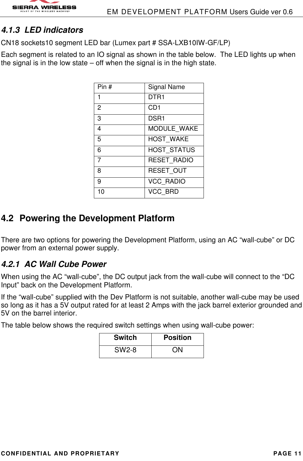            EM DEVELOPMENT PLATFORM Users Guide ver 0.6 CONFIDENTIAL AND PROPRIETARY PAGE 11 4.1.3 LED indicators CN18 sockets10 segment LED bar (Lumex part # SSA-LXB10IW-GF/LP) Each segment is related to an IO signal as shown in the table below.  The LED lights up when the signal is in the low state – off when the signal is in the high state.  Pin # Signal Name 1 DTR1 2 CD1 3 DSR1 4 MODULE_WAKE 5 HOST_WAKE 6 HOST_STATUS 7 RESET_RADIO 8 RESET_OUT 9 VCC_RADIO 10 VCC_BRD  4.2 Powering the Development Platform  There are two options for powering the Development Platform, using an AC “wall-cube” or DC power from an external power supply. 4.2.1 AC Wall Cube Power When using the AC “wall-cube”, the DC output jack from the wall-cube will connect to the “DC Input” back on the Development Platform.   If the “wall-cube” supplied with the Dev Platform is not suitable, another wall-cube may be used so long as it has a 5V output rated for at least 2 Amps with the jack barrel exterior grounded and 5V on the barrel interior. The table below shows the required switch settings when using wall-cube power: Switch Position SW2-8 ON        