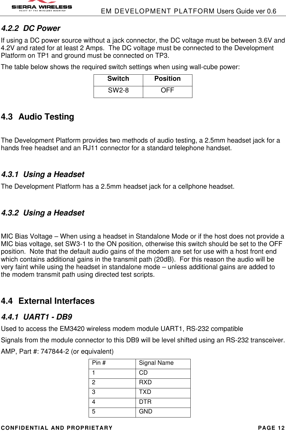            EM DEVELOPMENT PLATFORM Users Guide ver 0.6 CONFIDENTIAL AND PROPRIETARY PAGE 12 4.2.2 DC Power If using a DC power source without a jack connector, the DC voltage must be between 3.6V and 4.2V and rated for at least 2 Amps.  The DC voltage must be connected to the Development Platform on TP1 and ground must be connected on TP3.   The table below shows the required switch settings when using wall-cube power: Switch Position SW2-8 OFF  4.3 Audio Testing  The Development Platform provides two methods of audio testing, a 2.5mm headset jack for a hands free headset and an RJ11 connector for a standard telephone handset.  4.3.1 Using a Headset The Development Platform has a 2.5mm headset jack for a cellphone headset.  4.3.2 Using a Headset  MIC Bias Voltage – When using a headset in Standalone Mode or if the host does not provide a MIC bias voltage, set SW3-1 to the ON position, otherwise this switch should be set to the OFF position.  Note that the default audio gains of the modem are set for use with a host front end which contains additional gains in the transmit path (20dB).  For this reason the audio will be very faint while using the headset in standalone mode – unless additional gains are added to the modem transmit path using directed test scripts.  4.4 External Interfaces 4.4.1 UART1 - DB9 Used to access the EM3420 wireless modem module UART1, RS-232 compatible Signals from the module connector to this DB9 will be level shifted using an RS-232 transceiver. AMP, Part #: 747844-2 (or equivalent) Pin # Signal Name 1 CD 2 RXD 3 TXD 4 DTR 5 GND 