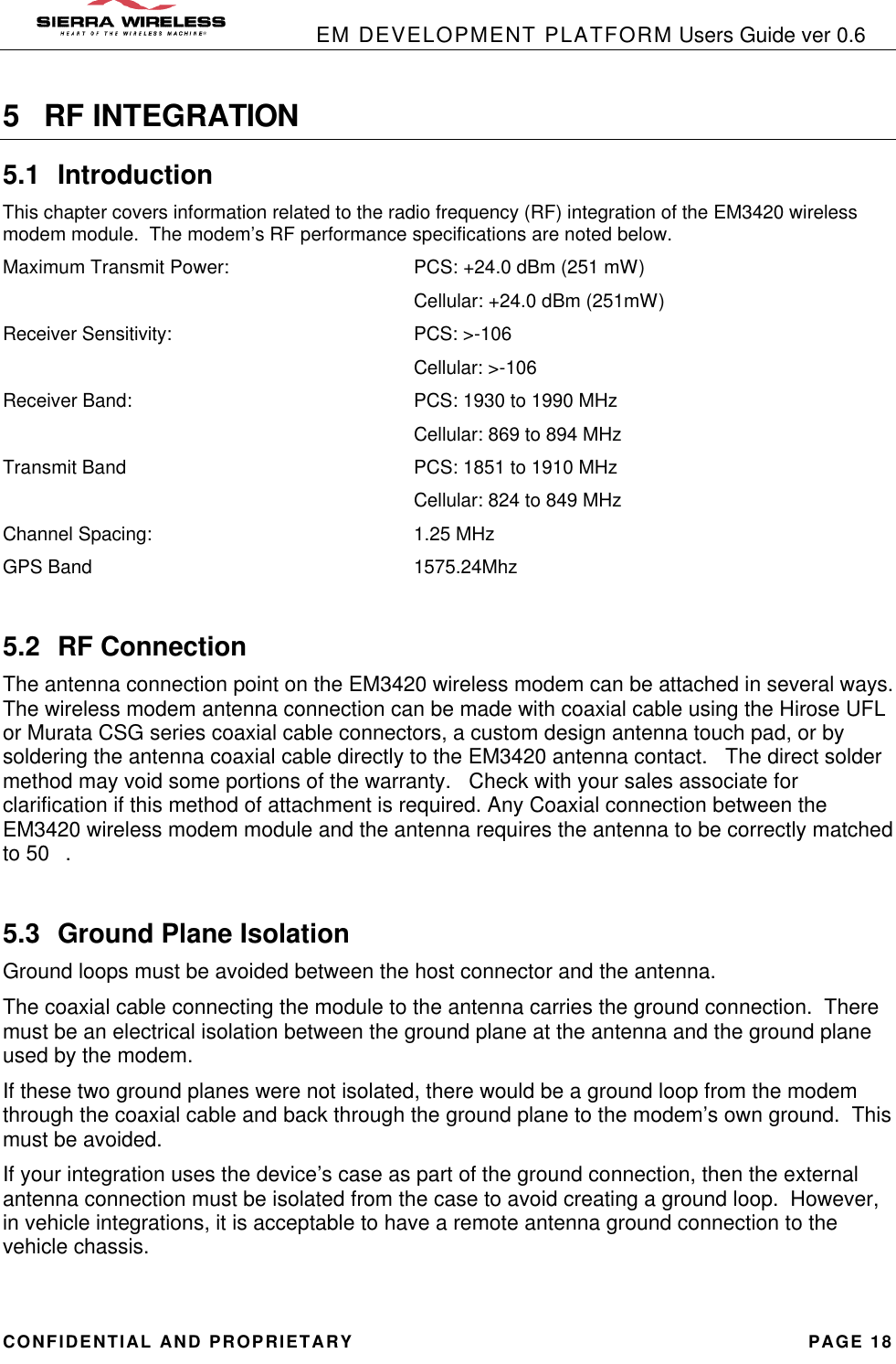            EM DEVELOPMENT PLATFORM Users Guide ver 0.6 CONFIDENTIAL AND PROPRIETARY PAGE 18 5 RF INTEGRATION 5.1 Introduction This chapter covers information related to the radio frequency (RF) integration of the EM3420 wireless modem module.  The modem’s RF performance specifications are noted below. Maximum Transmit Power:   PCS: +24.0 dBm (251 mW)       Cellular: +24.0 dBm (251mW) Receiver Sensitivity:    PCS: &gt;-106       Cellular: &gt;-106 Receiver Band:     PCS: 1930 to 1990 MHz       Cellular: 869 to 894 MHz Transmit Band     PCS: 1851 to 1910 MHz       Cellular: 824 to 849 MHz Channel Spacing:    1.25 MHz GPS Band     1575.24Mhz  5.2 RF Connection The antenna connection point on the EM3420 wireless modem can be attached in several ways.  The wireless modem antenna connection can be made with coaxial cable using the Hirose UFL or Murata CSG series coaxial cable connectors, a custom design antenna touch pad, or by soldering the antenna coaxial cable directly to the EM3420 antenna contact.   The direct solder method may void some portions of the warranty.   Check with your sales associate for clarification if this method of attachment is required. Any Coaxial connection between the EM3420 wireless modem module and the antenna requires the antenna to be correctly matched to 50.  5.3 Ground Plane Isolation Ground loops must be avoided between the host connector and the antenna. The coaxial cable connecting the module to the antenna carries the ground connection.  There must be an electrical isolation between the ground plane at the antenna and the ground plane used by the modem. If these two ground planes were not isolated, there would be a ground loop from the modem through the coaxial cable and back through the ground plane to the modem’s own ground.  This must be avoided. If your integration uses the device’s case as part of the ground connection, then the external antenna connection must be isolated from the case to avoid creating a ground loop.  However, in vehicle integrations, it is acceptable to have a remote antenna ground connection to the vehicle chassis.  