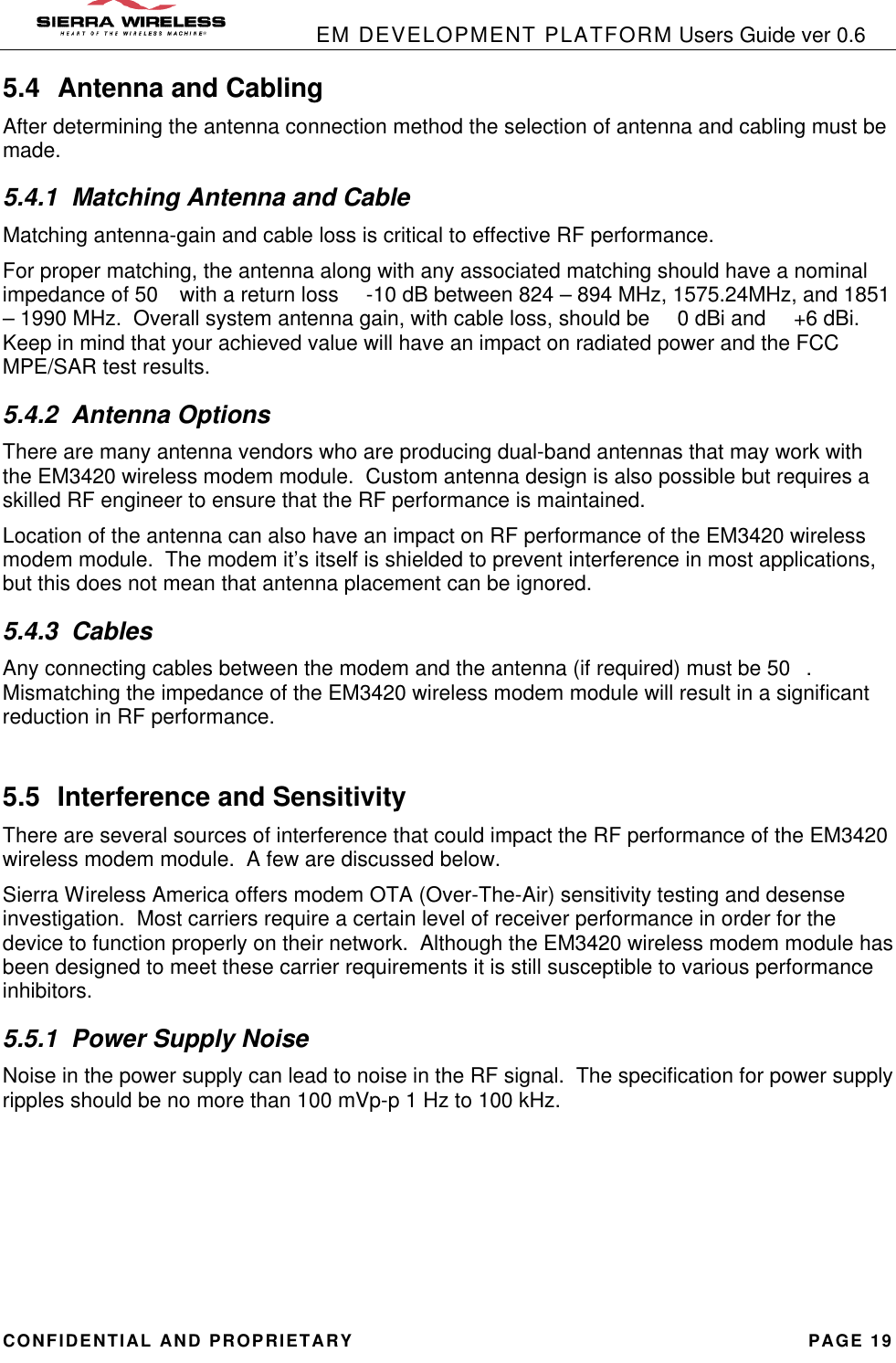            EM DEVELOPMENT PLATFORM Users Guide ver 0.6 CONFIDENTIAL AND PROPRIETARY PAGE 19 5.4 Antenna and Cabling After determining the antenna connection method the selection of antenna and cabling must be made. 5.4.1 Matching Antenna and Cable Matching antenna-gain and cable loss is critical to effective RF performance. For proper matching, the antenna along with any associated matching should have a nominal impedance of 50 with a return loss  -10 dB between 824 – 894 MHz, 1575.24MHz, and 1851 – 1990 MHz.  Overall system antenna gain, with cable loss, should be  0 dBi and  +6 dBi.  Keep in mind that your achieved value will have an impact on radiated power and the FCC MPE/SAR test results. 5.4.2 Antenna Options There are many antenna vendors who are producing dual-band antennas that may work with the EM3420 wireless modem module.  Custom antenna design is also possible but requires a skilled RF engineer to ensure that the RF performance is maintained. Location of the antenna can also have an impact on RF performance of the EM3420 wireless modem module.  The modem it’s itself is shielded to prevent interference in most applications, but this does not mean that antenna placement can be ignored.   5.4.3 Cables Any connecting cables between the modem and the antenna (if required) must be 50.  Mismatching the impedance of the EM3420 wireless modem module will result in a significant reduction in RF performance.  5.5 Interference and Sensitivity There are several sources of interference that could impact the RF performance of the EM3420 wireless modem module.  A few are discussed below.   Sierra Wireless America offers modem OTA (Over-The-Air) sensitivity testing and desense investigation.  Most carriers require a certain level of receiver performance in order for the device to function properly on their network.  Although the EM3420 wireless modem module has been designed to meet these carrier requirements it is still susceptible to various performance inhibitors. 5.5.1 Power Supply Noise Noise in the power supply can lead to noise in the RF signal.  The specification for power supply ripples should be no more than 100 mVp-p 1 Hz to 100 kHz.      