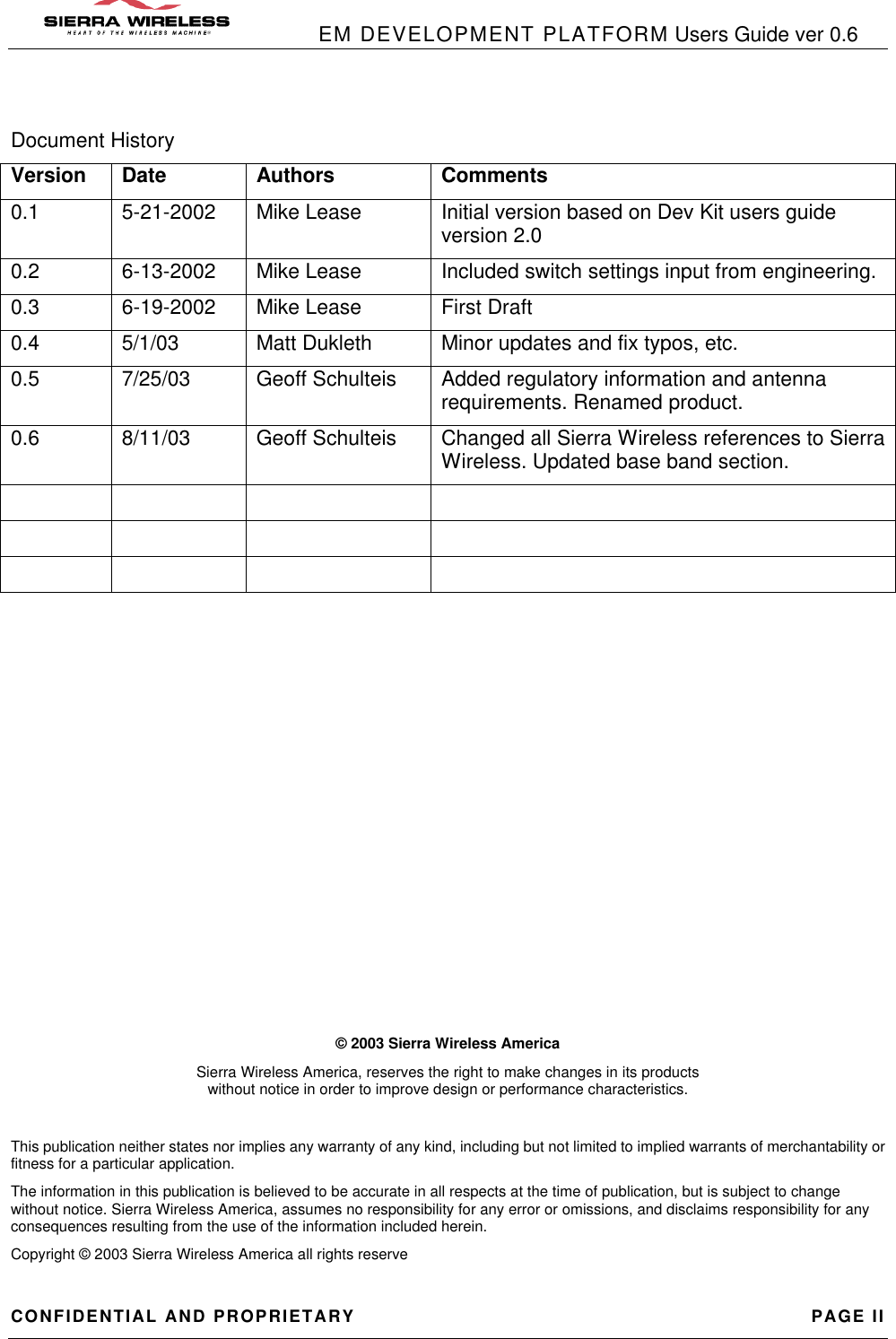            EM DEVELOPMENT PLATFORM Users Guide ver 0.6 CONFIDENTIAL AND PROPRIETARY PAGE II Document History Version Date Authors Comments 0.1 5-21-2002 Mike Lease Initial version based on Dev Kit users guide version 2.0 0.2 6-13-2002 Mike Lease Included switch settings input from engineering. 0.3 6-19-2002 Mike Lease First Draft 0.4 5/1/03 Matt Dukleth Minor updates and fix typos, etc. 0.5 7/25/03 Geoff Schulteis Added regulatory information and antenna requirements. Renamed product. 0.6 8/11/03 Geoff Schulteis Changed all Sierra Wireless references to Sierra Wireless. Updated base band section.                                   © 2003 Sierra Wireless America Sierra Wireless America, reserves the right to make changes in its products                                                                                                                       without notice in order to improve design or performance characteristics.  This publication neither states nor implies any warranty of any kind, including but not limited to implied warrants of merchantability or fitness for a particular application. The information in this publication is believed to be accurate in all respects at the time of publication, but is subject to change without notice. Sierra Wireless America, assumes no responsibility for any error or omissions, and disclaims responsibility for any consequences resulting from the use of the information included herein. Copyright © 2003 Sierra Wireless America all rights reserve