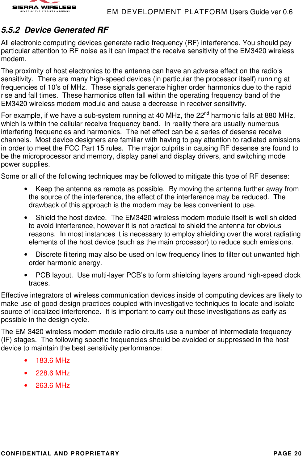            EM DEVELOPMENT PLATFORM Users Guide ver 0.6 CONFIDENTIAL AND PROPRIETARY PAGE 20 5.5.2 Device Generated RF All electronic computing devices generate radio frequency (RF) interference. You should pay particular attention to RF noise as it can impact the receive sensitivity of the EM3420 wireless modem. The proximity of host electronics to the antenna can have an adverse effect on the radio’s sensitivity.  There are many high-speed devices (in particular the processor itself) running at frequencies of 10’s of MHz.  These signals generate higher order harmonics due to the rapid rise and fall times.  These harmonics often fall within the operating frequency band of the EM3420 wireless modem module and cause a decrease in receiver sensitivity. For example, if we have a sub-system running at 40 MHz, the 22nd harmonic falls at 880 MHz, which is within the cellular receive frequency band.  In reality there are usually numerous interfering frequencies and harmonics.  The net effect can be a series of desense receive channels.  Most device designers are familiar with having to pay attention to radiated emissions in order to meet the FCC Part 15 rules.  The major culprits in causing RF desense are found to be the microprocessor and memory, display panel and display drivers, and switching mode power supplies. Some or all of the following techniques may be followed to mitigate this type of RF desense: • Keep the antenna as remote as possible.  By moving the antenna further away from the source of the interference, the effect of the interference may be reduced.  The drawback of this approach is the modem may be less convenient to use. • Shield the host device.  The EM3420 wireless modem module itself is well shielded to avoid interference, however it is not practical to shield the antenna for obvious reasons.  In most instances it is necessary to employ shielding over the worst radiating elements of the host device (such as the main processor) to reduce such emissions.   • Discrete filtering may also be used on low frequency lines to filter out unwanted high order harmonic energy. • PCB layout.  Use multi-layer PCB’s to form shielding layers around high-speed clock traces. Effective integrators of wireless communication devices inside of computing devices are likely to make use of good design practices coupled with investigative techniques to locate and isolate source of localized interference.  It is important to carry out these investigations as early as possible in the design cycle. The EM 3420 wireless modem module radio circuits use a number of intermediate frequency (IF) stages.  The following specific frequencies should be avoided or suppressed in the host device to maintain the best sensitivity performance: • 183.6 MHz • 228.6 MHz • 263.6 MHz 