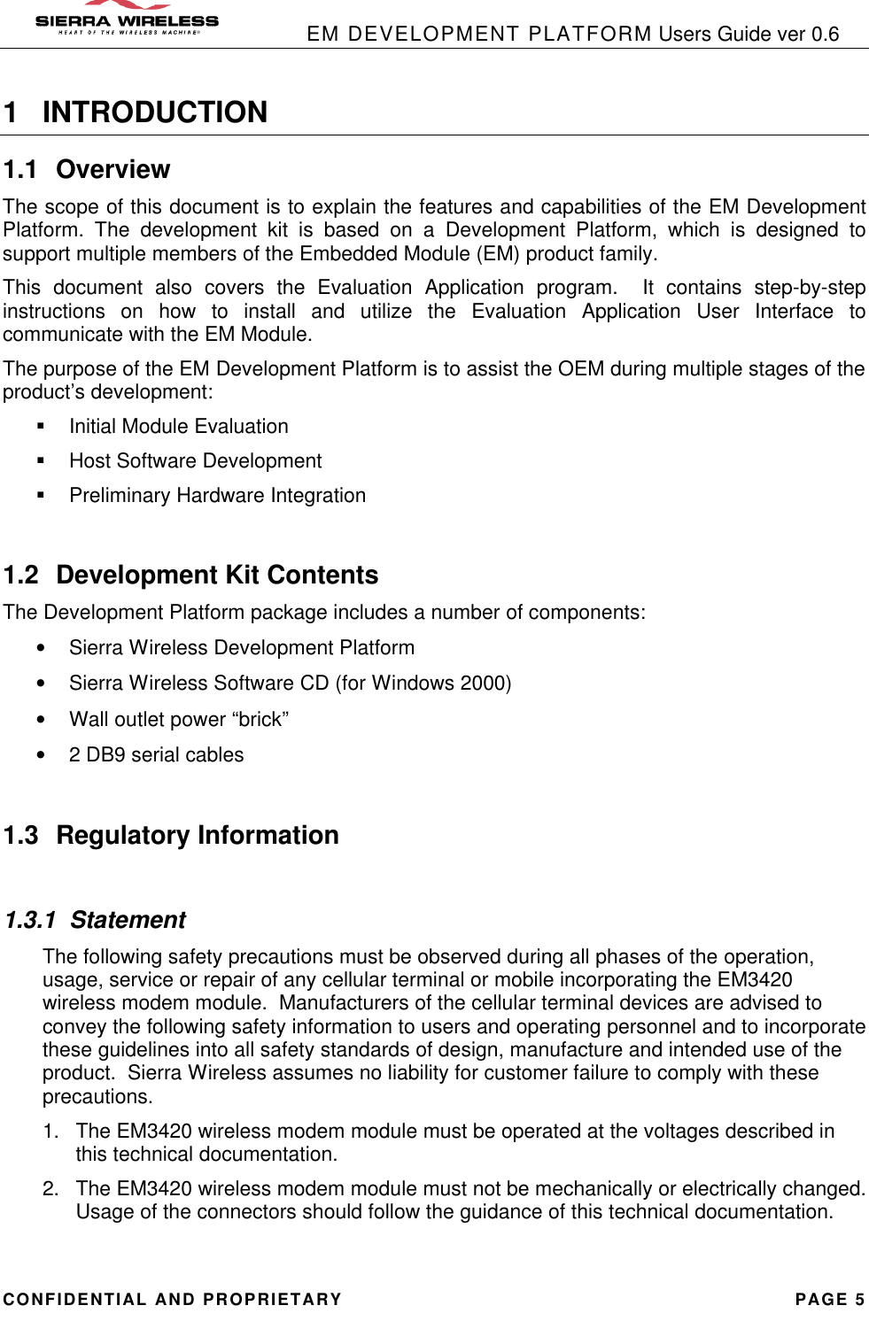            EM DEVELOPMENT PLATFORM Users Guide ver 0.6 CONFIDENTIAL AND PROPRIETARY PAGE 5 1 INTRODUCTION 1.1 Overview The scope of this document is to explain the features and capabilities of the EM Development Platform. The development kit is based on a Development Platform, which is designed to support multiple members of the Embedded Module (EM) product family.   This document also covers the Evaluation Application program.  It contains step-by-step instructions on how to install and utilize the Evaluation Application User Interface to communicate with the EM Module. The purpose of the EM Development Platform is to assist the OEM during multiple stages of the product’s development: § Initial Module Evaluation § Host Software Development § Preliminary Hardware Integration  1.2 Development Kit Contents The Development Platform package includes a number of components: • Sierra Wireless Development Platform • Sierra Wireless Software CD (for Windows 2000) • Wall outlet power “brick” • 2 DB9 serial cables  1.3 Regulatory Information  1.3.1 Statement The following safety precautions must be observed during all phases of the operation, usage, service or repair of any cellular terminal or mobile incorporating the EM3420 wireless modem module.  Manufacturers of the cellular terminal devices are advised to convey the following safety information to users and operating personnel and to incorporate these guidelines into all safety standards of design, manufacture and intended use of the product.  Sierra Wireless assumes no liability for customer failure to comply with these precautions. 1. The EM3420 wireless modem module must be operated at the voltages described in this technical documentation. 2. The EM3420 wireless modem module must not be mechanically or electrically changed.  Usage of the connectors should follow the guidance of this technical documentation. 