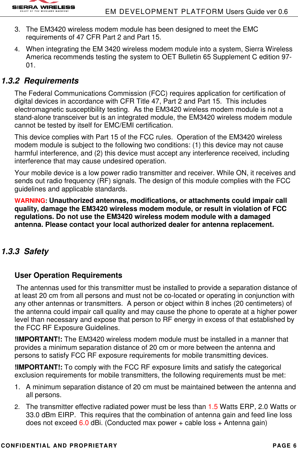            EM DEVELOPMENT PLATFORM Users Guide ver 0.6 CONFIDENTIAL AND PROPRIETARY PAGE 6 3. The EM3420 wireless modem module has been designed to meet the EMC requirements of 47 CFR Part 2 and Part 15. 4. When integrating the EM 3420 wireless modem module into a system, Sierra Wireless America recommends testing the system to OET Bulletin 65 Supplement C edition 97-01. 1.3.2 Requirements The Federal Communications Commission (FCC) requires application for certification of digital devices in accordance with CFR Title 47, Part 2 and Part 15.  This includes electromagnetic susceptibility testing.  As the EM3420 wireless modem module is not a stand-alone transceiver but is an integrated module, the EM3420 wireless modem module cannot be tested by itself for EMC/EMI certification.   This device complies with Part 15 of the FCC rules.  Operation of the EM3420 wireless modem module is subject to the following two conditions: (1) this device may not cause harmful interference, and (2) this device must accept any interference received, including interference that may cause undesired operation. Your mobile device is a low power radio transmitter and receiver. While ON, it receives and sends out radio frequency (RF) signals. The design of this module complies with the FCC guidelines and applicable standards. WARNING: Unauthorized antennas, modifications, or attachments could impair call quality, damage the EM3420 wireless modem module, or result in violation of FCC regulations. Do not use the EM3420 wireless modem module with a damaged antenna. Please contact your local authorized dealer for antenna replacement.  1.3.3 Safety  User Operation Requirements  The antennas used for this transmitter must be installed to provide a separation distance of at least 20 cm from all persons and must not be co-located or operating in conjunction with any other antennas or transmitters.  A person or object within 8 inches (20 centimeters) of the antenna could impair call quality and may cause the phone to operate at a higher power level than necessary and expose that person to RF energy in excess of that established by the FCC RF Exposure Guidelines. !IMPORTANT!: The EM3420 wireless modem module must be installed in a manner that provides a minimum separation distance of 20 cm or more between the antenna and persons to satisfy FCC RF exposure requirements for mobile transmitting devices. !IMPORTANT!: To comply with the FCC RF exposure limits and satisfy the categorical exclusion requirements for mobile transmitters, the following requirements must be met: 1. A minimum separation distance of 20 cm must be maintained between the antenna and all persons. 2. The transmitter effective radiated power must be less than 1.5 Watts ERP, 2.0 Watts or 33.0 dBm EIRP.  This requires that the combination of antenna gain and feed line loss does not exceed 6.0 dBi. (Conducted max power + cable loss + Antenna gain) 