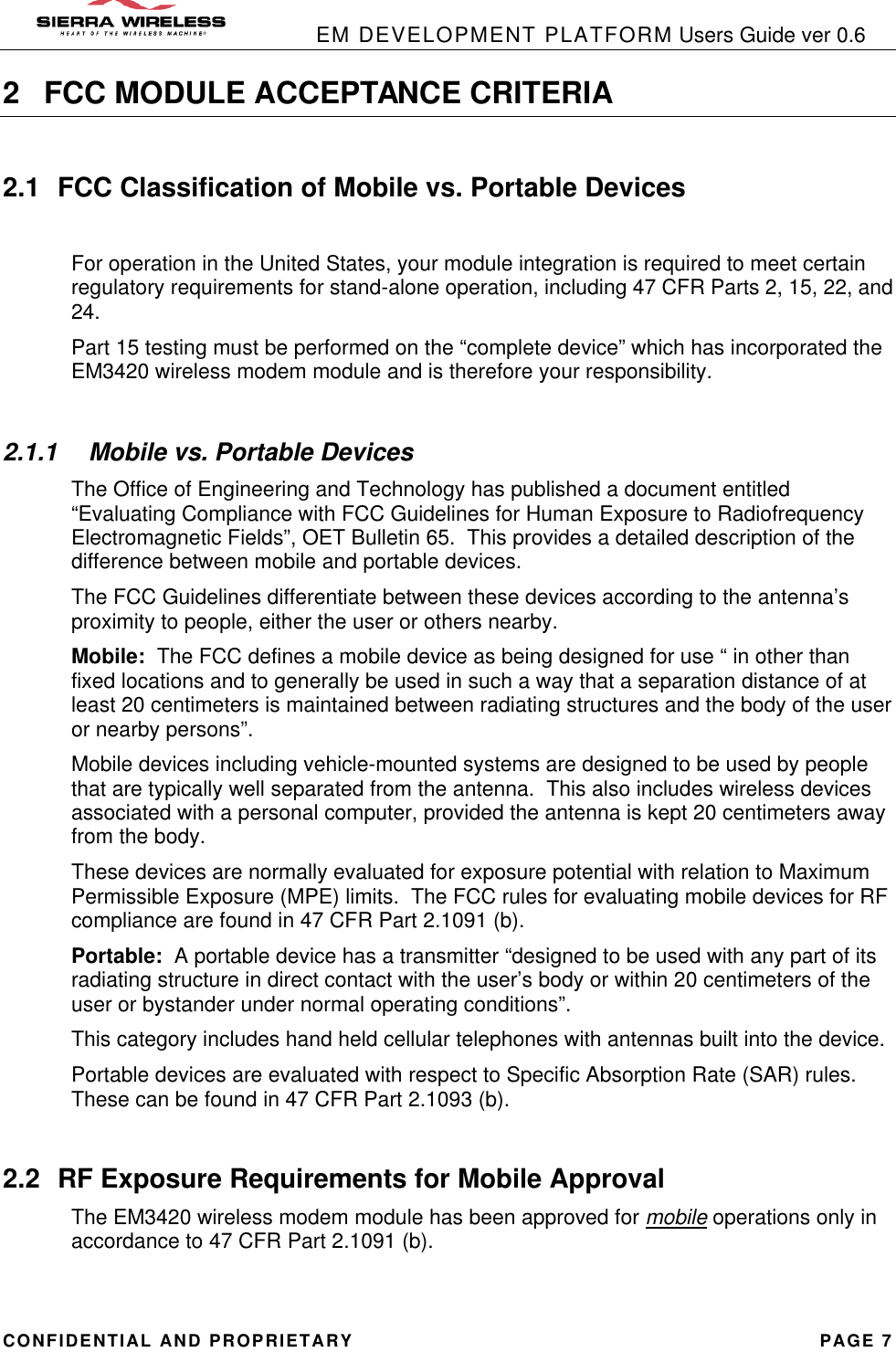            EM DEVELOPMENT PLATFORM Users Guide ver 0.6 CONFIDENTIAL AND PROPRIETARY PAGE 7 2 FCC MODULE ACCEPTANCE CRITERIA  2.1 FCC Classification of Mobile vs. Portable Devices  For operation in the United States, your module integration is required to meet certain regulatory requirements for stand-alone operation, including 47 CFR Parts 2, 15, 22, and 24. Part 15 testing must be performed on the “complete device” which has incorporated the EM3420 wireless modem module and is therefore your responsibility.   2.1.1  Mobile vs. Portable Devices The Office of Engineering and Technology has published a document entitled “Evaluating Compliance with FCC Guidelines for Human Exposure to Radiofrequency Electromagnetic Fields”, OET Bulletin 65.  This provides a detailed description of the difference between mobile and portable devices. The FCC Guidelines differentiate between these devices according to the antenna’s proximity to people, either the user or others nearby. Mobile:  The FCC defines a mobile device as being designed for use “ in other than fixed locations and to generally be used in such a way that a separation distance of at least 20 centimeters is maintained between radiating structures and the body of the user or nearby persons”. Mobile devices including vehicle-mounted systems are designed to be used by people that are typically well separated from the antenna.  This also includes wireless devices associated with a personal computer, provided the antenna is kept 20 centimeters away from the body. These devices are normally evaluated for exposure potential with relation to Maximum Permissible Exposure (MPE) limits.  The FCC rules for evaluating mobile devices for RF compliance are found in 47 CFR Part 2.1091 (b). Portable:  A portable device has a transmitter “designed to be used with any part of its radiating structure in direct contact with the user’s body or within 20 centimeters of the user or bystander under normal operating conditions”. This category includes hand held cellular telephones with antennas built into the device. Portable devices are evaluated with respect to Specific Absorption Rate (SAR) rules.  These can be found in 47 CFR Part 2.1093 (b).  2.2 RF Exposure Requirements for Mobile Approval The EM3420 wireless modem module has been approved for mobile operations only in accordance to 47 CFR Part 2.1091 (b). 