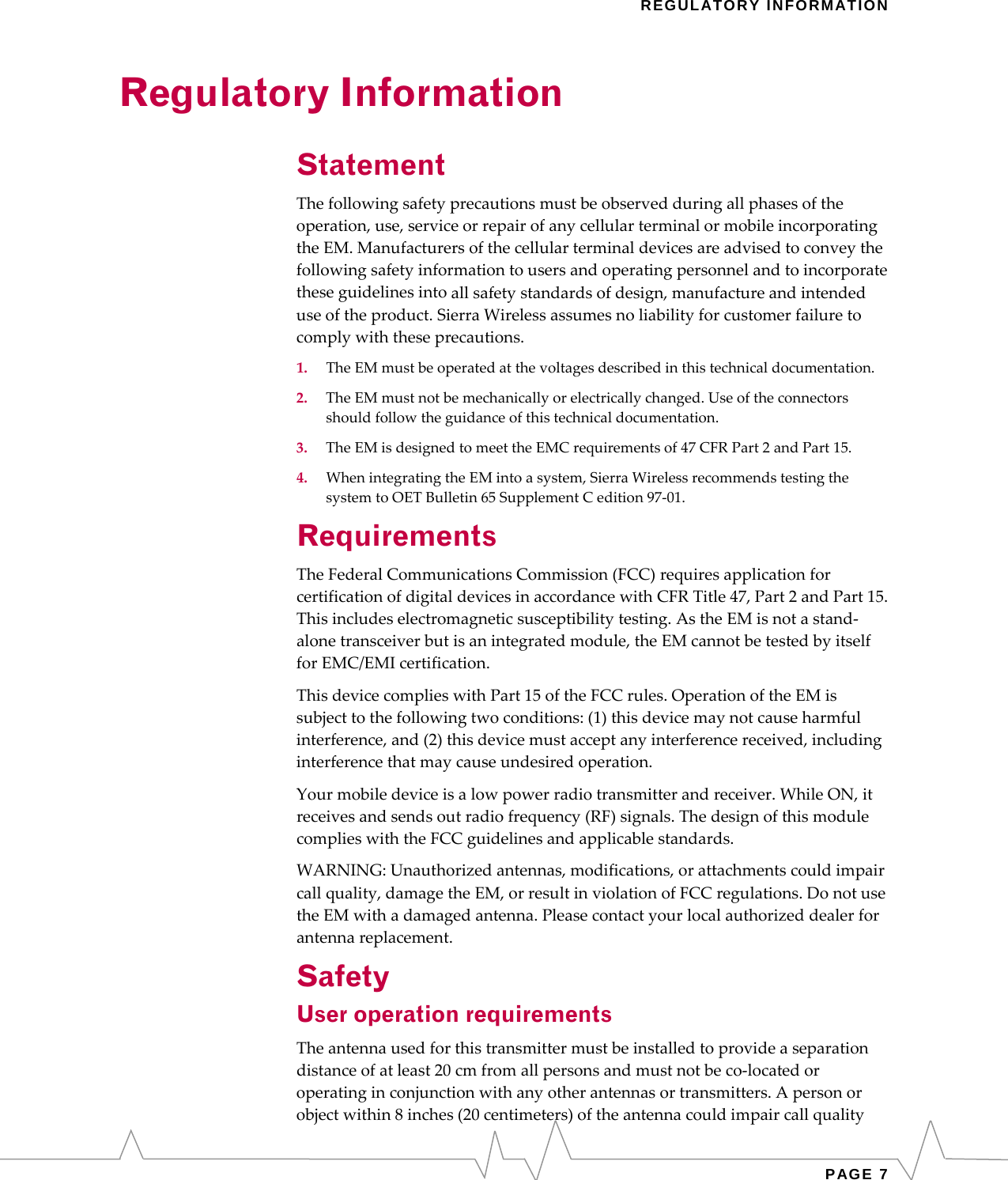   REGULATORY INFORMATION Regulatory Information Statement Thefollowingsafetyprecautionsmustbeobservedduringallphasesoftheoperation,use,serviceorrepairofanycellularterminalormobileincorporatingtheEM.Manufacturersofthecellularterminaldevicesareadvisedtoconveythefollowingsafetyinformationtousersandoperatingpersonnelandtoincorporatetheseguidelinesintoallsafetystandardsofdesign,manufactureandintendeduseoftheproduct.SierraWirelessassumesnoliabilityforcustomerfailuretocomplywiththeseprecautions.1.TheEMmustbeoperatedatthevoltagesdescribedinthistechnicaldocumentation.2.TheEMmustnotbemechanicallyorelectricallychanged.Useoftheconnectorsshouldfollowtheguidanceofthistechnicaldocumentation.3.TheEMisdesignedtomeettheEMCrequirementsof47CFRPart2andPart15.4.WhenintegratingtheEMintoasystem,SierraWirelessrecommendstestingthesystemtoOETBulletin65SupplementCedition97‐01.Requirements TheFederalCommunicationsCommission(FCC)requiresapplicationforcertificationofdigitaldevicesinaccordancewithCFRTitle47,Part2andPart15.Thisincludeselectromagneticsusceptibilitytesting.AstheEMisnotastand‐alonetransceiverbutisanintegratedmodule,theEMcannotbetestedbyitselfforEMC/EMIcertification.ThisdevicecomplieswithPart15oftheFCCrules.OperationoftheEMissubjecttothefollowingtwoconditions:(1)thisdevicemaynotcauseharmfulinterference,and(2)thisdevicemustacceptanyinterferencereceived,includinginterferencethatmaycauseundesiredoperation.Yourmobiledeviceisalowpowerradiotransmitterandreceiver.WhileON,itreceivesandsendsoutradiofrequency(RF)signals.ThedesignofthismodulecomplieswiththeFCCguidelinesandapplicablestandards.WARNING:Unauthorizedantennas,modifications,orattachmentscouldimpaircallquality,damagetheEM,orresultinviolationofFCCregulations.DonotusetheEMwithadamagedantenna.Pleasecontactyourlocalauthorizeddealerforantennareplacement.Safety User operation requirements Theantennausedforthistransmittermustbeinstalledtoprovideaseparationdistanceofatleast20cmfromallpersonsandmustnotbeco‐locatedoroperatinginconjunctionwithanyotherantennasortransmitters.Apersonorobjectwithin8inches(20centimeters)oftheantennacouldimpaircallquality PAGE 7 