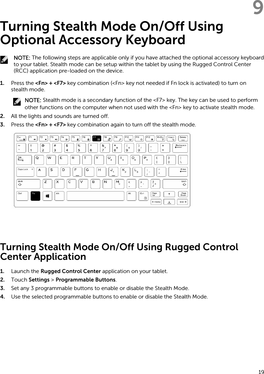 9Turning Stealth Mode On/Off Using Optional Accessory Keyboard NOTE: The following steps are applicable only if you have attached the optional accessory keyboard to your tablet. Stealth mode can be setup within the tablet by using the Rugged Control Center (RCC) application pre-loaded on the device.1. Press the &lt;Fn&gt; + &lt;F7&gt; key combination (&lt;Fn&gt; key not needed if Fn lock is activated) to turn on stealth mode.NOTE: Stealth mode is a secondary function of the &lt;F7&gt; key. The key can be used to perform other functions on the computer when not used with the &lt;Fn&gt; key to activate stealth mode.2. All the lights and sounds are turned off.3. Press the &lt;Fn&gt; + &lt;F7&gt; key combination again to turn off the stealth mode. Turning Stealth Mode On/Off Using Rugged Control Center Application1. Launch the Rugged Control Center application on your tablet.2. Touch Settings &gt; Programmable Buttons.3. Set any 3 programmable buttons to enable or disable the Stealth Mode.4. Use the selected programmable buttons to enable or disable the Stealth Mode.19