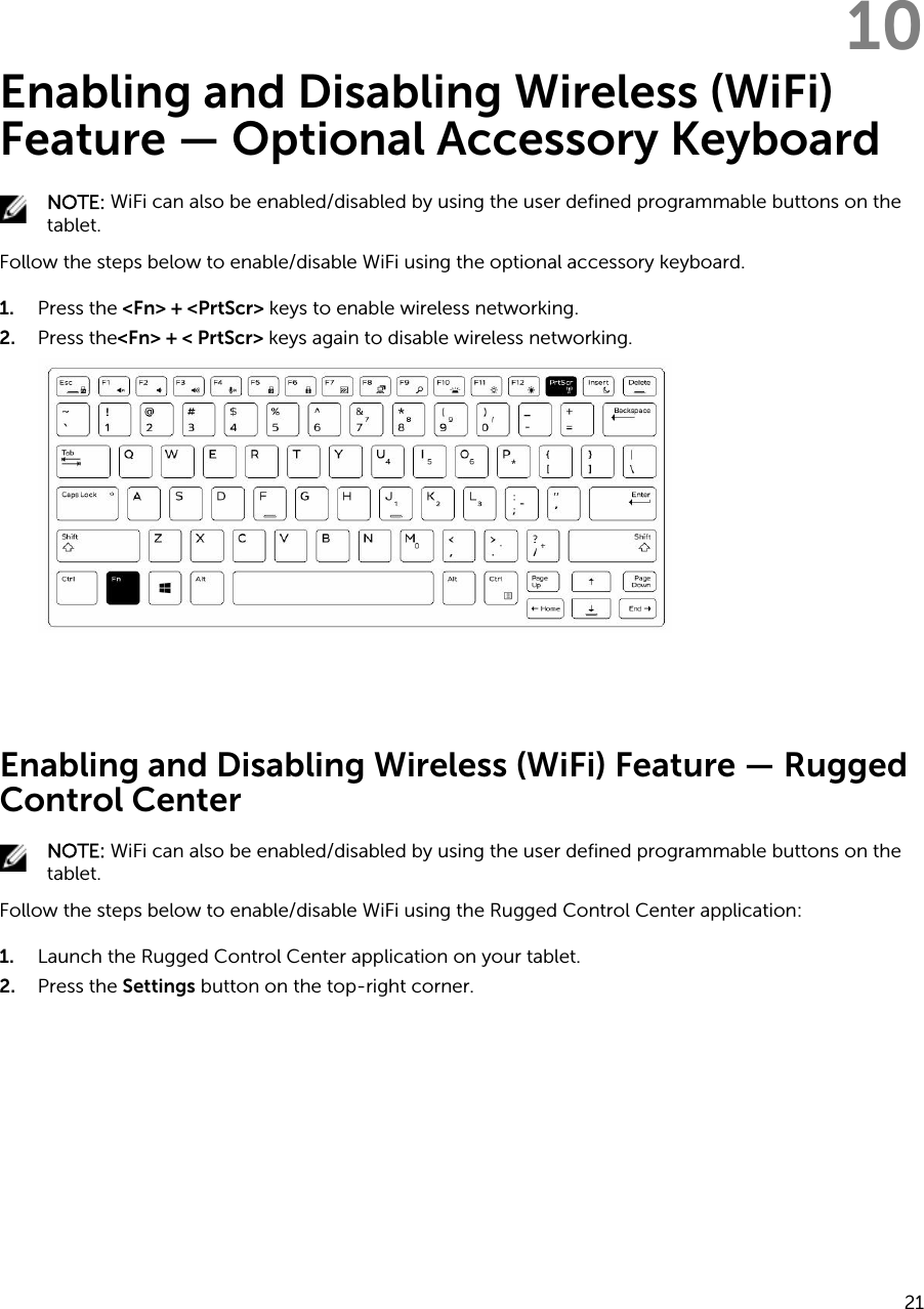 10Enabling and Disabling Wireless (WiFi) Feature — Optional Accessory KeyboardNOTE: WiFi can also be enabled/disabled by using the user defined programmable buttons on the tablet.Follow the steps below to enable/disable WiFi using the optional accessory keyboard.1. Press the &lt;Fn&gt; + &lt;PrtScr&gt; keys to enable wireless networking.2. Press the&lt;Fn&gt; + &lt; PrtScr&gt; keys again to disable wireless networking. Enabling and Disabling Wireless (WiFi) Feature — Rugged Control CenterNOTE: WiFi can also be enabled/disabled by using the user defined programmable buttons on the tablet.Follow the steps below to enable/disable WiFi using the Rugged Control Center application:1. Launch the Rugged Control Center application on your tablet.2. Press the Settings button on the top-right corner.21