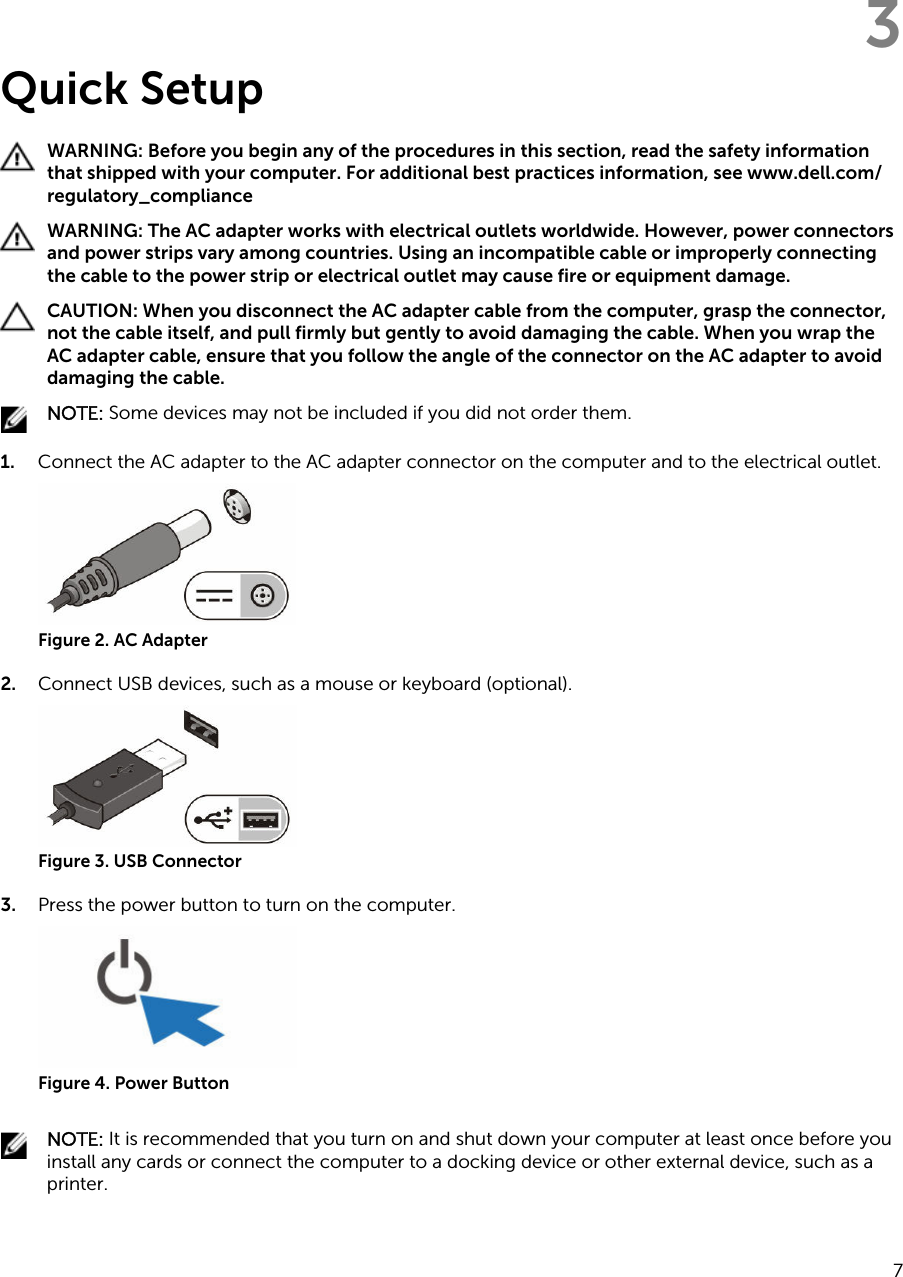 3Quick SetupWARNING: Before you begin any of the procedures in this section, read the safety information that shipped with your computer. For additional best practices information, see www.dell.com/regulatory_compliance WARNING: The AC adapter works with electrical outlets worldwide. However, power connectors and power strips vary among countries. Using an incompatible cable or improperly connecting the cable to the power strip or electrical outlet may cause fire or equipment damage.CAUTION: When you disconnect the AC adapter cable from the computer, grasp the connector, not the cable itself, and pull firmly but gently to avoid damaging the cable. When you wrap the AC adapter cable, ensure that you follow the angle of the connector on the AC adapter to avoid damaging the cable.NOTE: Some devices may not be included if you did not order them.1. Connect the AC adapter to the AC adapter connector on the computer and to the electrical outlet.Figure 2. AC Adapter2. Connect USB devices, such as a mouse or keyboard (optional).Figure 3. USB Connector3. Press the power button to turn on the computer.Figure 4. Power ButtonNOTE: It is recommended that you turn on and shut down your computer at least once before you install any cards or connect the computer to a docking device or other external device, such as a printer.7