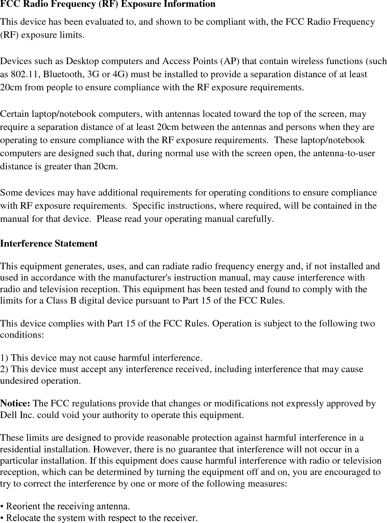 FCC Radio Frequency (RF) Exposure Information This device has been evaluated to, and shown to be compliant with, the FCC Radio Frequency (RF) exposure limits.  Devices such as Desktop computers and Access Points (AP) that contain wireless functions (such as 802.11, Bluetooth, 3G or 4G) must be installed to provide a separation distance of at least 20cm from people to ensure compliance with the RF exposure requirements.    Certain laptop/notebook computers, with antennas located toward the top of the screen, may require a separation distance of at least 20cm between the antennas and persons when they are operating to ensure compliance with the RF exposure requirements.  These laptop/notebook computers are designed such that, during normal use with the screen open, the antenna-to-user distance is greater than 20cm.    Some devices may have additional requirements for operating conditions to ensure compliance with RF exposure requirements.  Specific instructions, where required, will be contained in the manual for that device.  Please read your operating manual carefully.  Interference Statement  This equipment generates, uses, and can radiate radio frequency energy and, if not installed and used in accordance with the manufacturer&apos;s instruction manual, may cause interference with radio and television reception. This equipment has been tested and found to comply with the limits for a Class B digital device pursuant to Part 15 of the FCC Rules.  This device complies with Part 15 of the FCC Rules. Operation is subject to the following two conditions:  1) This device may not cause harmful interference. 2) This device must accept any interference received, including interference that may cause undesired operation.  Notice: The FCC regulations provide that changes or modifications not expressly approved by Dell Inc. could void your authority to operate this equipment.  These limits are designed to provide reasonable protection against harmful interference in a residential installation. However, there is no guarantee that interference will not occur in a particular installation. If this equipment does cause harmful interference with radio or television reception, which can be determined by turning the equipment off and on, you are encouraged to try to correct the interference by one or more of the following measures:  • Reorient the receiving antenna. • Relocate the system with respect to the receiver. 