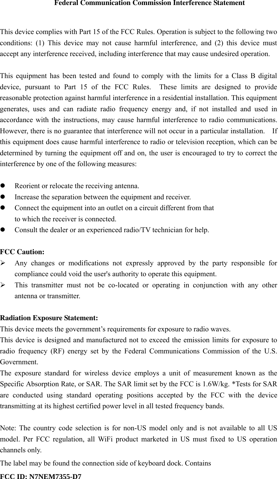 Federal Communication Commission Interference Statement  This device complies with Part 15 of the FCC Rules. Operation is subject to the following two conditions:  (1)  This  device  may  not  cause  harmful  interference,  and  (2)  this  device  must accept any interference received, including interference that may cause undesired operation.  This equipment has been tested and found to comply with the limits for a Class B digital device,  pursuant  to  Part  15  of  the  FCC  Rules.    These  limits  are  designed  to  provide reasonable protection against harmful interference in a residential installation. This equipment generates,  uses  and  can  radiate  radio  frequency  energy  and,  if  not  installed  and  used  in accordance with the instructions, may cause harmful interference to radio communications.   However, there is no guarantee that interference will not occur in a particular installation.    If this equipment does cause harmful interference to radio or television reception, which can be determined by turning the equipment off and on, the user is encouraged to try to correct the interference by one of the following measures:   Reorient or relocate the receiving antenna.  Increase the separation between the equipment and receiver.  Connect the equipment into an outlet on a circuit different from that to which the receiver is connected.  Consult the dealer or an experienced radio/TV technician for help.  FCC Caution:  Any  changes  or  modifications  not  expressly  approved  by  the  party  responsible  for compliance could void the user&apos;s authority to operate this equipment.  This  transmitter  must  not  be  co-located  or  operating  in  conjunction  with  any  other antenna or transmitter.  Radiation Exposure Statement: This device meets the government’s requirements for exposure to radio waves. This device is designed and manufactured not to exceed the emission limits for exposure to radio  frequency (RF)  energy  set  by  the  Federal  Communications  Commission of  the U.S. Government. The  exposure  standard  for  wireless  device  employs  a  unit  of  measurement  known  as  the Specific Absorption Rate, or SAR. The SAR limit set by the FCC is 1.6W/kg. *Tests for SAR are  conducted  using  standard  operating  positions  accepted  by  the  FCC  with  the  device transmitting at its highest certified power level in all tested frequency bands.  Note: The country code selection is for non-US model only and is not available to all US model. Per  FCC regulation,  all  WiFi  product marketed  in  US must  fixed  to  US operation channels only.The label may be found the connection side of keyboard dock. Contains FCC ID: N7NEM7355-D7  