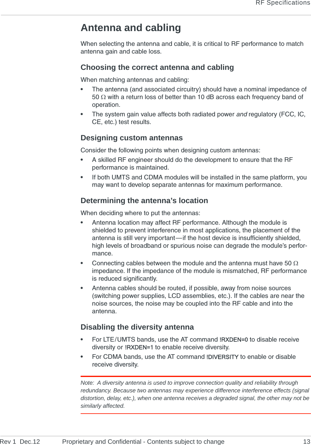 RF SpecificationsRev 1  Dec.12 Proprietary and Confidential - Contents subject to change 13Antenna and cablingWhen selecting the antenna and cable, it is critical to RF performance to match antenna gain and cable loss.Choosing the correct antenna and cablingWhen matching antennas and cabling:•The antenna (and associated circuitry) should have a nominal impedance of 50  with a return loss of better than 10 dB across each frequency band of operation.•The system gain value affects both radiated power and regulatory (FCC, IC, CE, etc.) test results.Designing custom antennasConsider the following points when designing custom antennas:•A skilled RF engineer should do the development to ensure that the RF performance is maintained.•If both UMTS and CDMA modules will be installed in the same platform, you may want to develop separate antennas for maximum performance.Determining the antenna’s locationWhen deciding where to put the antennas:•Antenna location may affect RF performance. Although the module is shielded to prevent interference in most applications, the placement of the antenna is still very important — if the host device is insufficiently shielded, high levels of broadband or spurious noise can degrade the module’s perfor-mance.•Connecting cables between the module and the antenna must have 50  impedance. If the impedance of the module is mismatched, RF performance is reduced significantly.•Antenna cables should be routed, if possible, away from noise sources (switching power supplies, LCD assemblies, etc.). If the cables are near the noise sources, the noise may be coupled into the RF cable and into the antenna.Disabling the diversity antenna•For LTE / UMTS bands, use the AT command !RXDEN=0 to disable receive diversity or  !RXDEN=1 to enable receive diversity.•For CDMA bands, use the AT command !DIVERSITY to enable or disable receive diversity.Note: A diversity antenna is used to improve connection quality and reliability through redundancy. Because two antennas may experience difference interference effects (signal distortion, delay, etc.), when one antenna receives a degraded signal, the other may not be similarly affected.