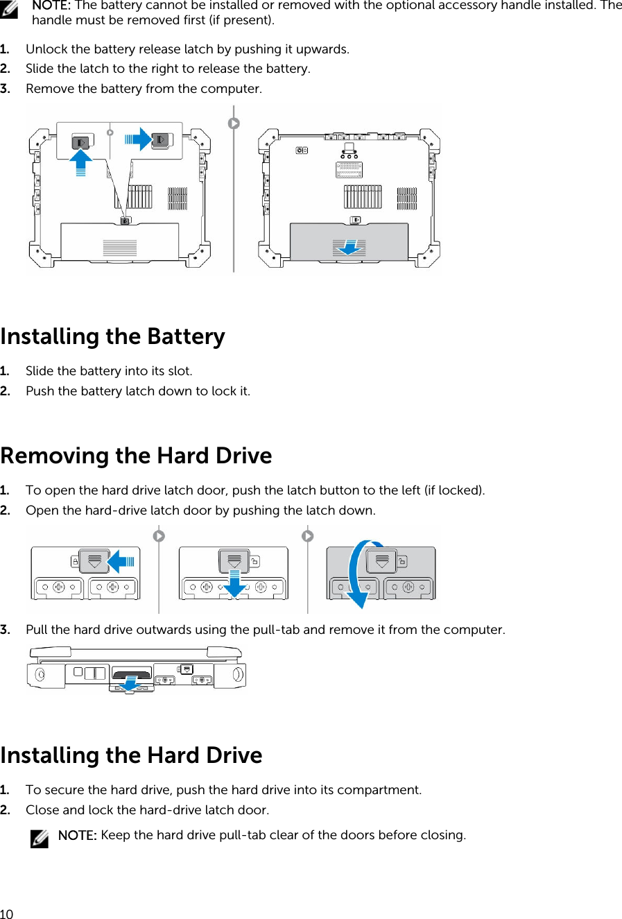 NOTE: The battery cannot be installed or removed with the optional accessory handle installed. The handle must be removed first (if present).1. Unlock the battery release latch by pushing it upwards.2. Slide the latch to the right to release the battery.3. Remove the battery from the computer.Installing the Battery1. Slide the battery into its slot.2. Push the battery latch down to lock it.Removing the Hard Drive1. To open the hard drive latch door, push the latch button to the left (if locked).2. Open the hard-drive latch door by pushing the latch down.3. Pull the hard drive outwards using the pull-tab and remove it from the computer.Installing the Hard Drive1. To secure the hard drive, push the hard drive into its compartment.2. Close and lock the hard-drive latch door.NOTE: Keep the hard drive pull-tab clear of the doors before closing.10