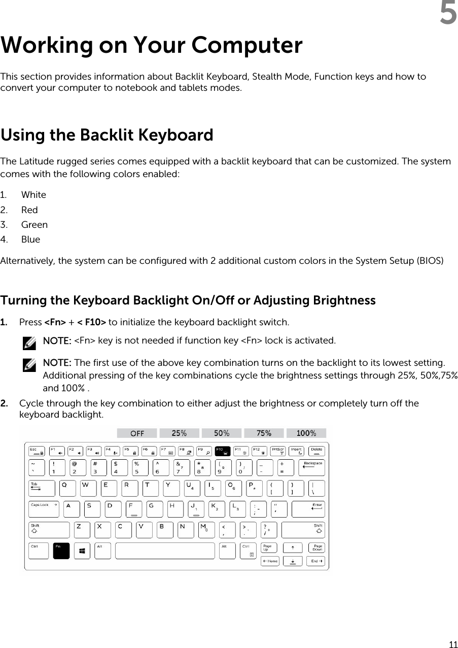 5Working on Your ComputerThis section provides information about Backlit Keyboard, Stealth Mode, Function keys and how to convert your computer to notebook and tablets modes.Using the Backlit KeyboardThe Latitude rugged series comes equipped with a backlit keyboard that can be customized. The system comes with the following colors enabled:1. White2. Red3. Green4. BlueAlternatively, the system can be configured with 2 additional custom colors in the System Setup (BIOS)Turning the Keyboard Backlight On/Off or Adjusting Brightness1. Press &lt;Fn&gt; + &lt; F10&gt; to initialize the keyboard backlight switch.NOTE: &lt;Fn&gt; key is not needed if function key &lt;Fn&gt; lock is activated.NOTE: The first use of the above key combination turns on the backlight to its lowest setting. Additional pressing of the key combinations cycle the brightness settings through 25%, 50%,75% and 100% .2. Cycle through the key combination to either adjust the brightness or completely turn off the keyboard backlight.11