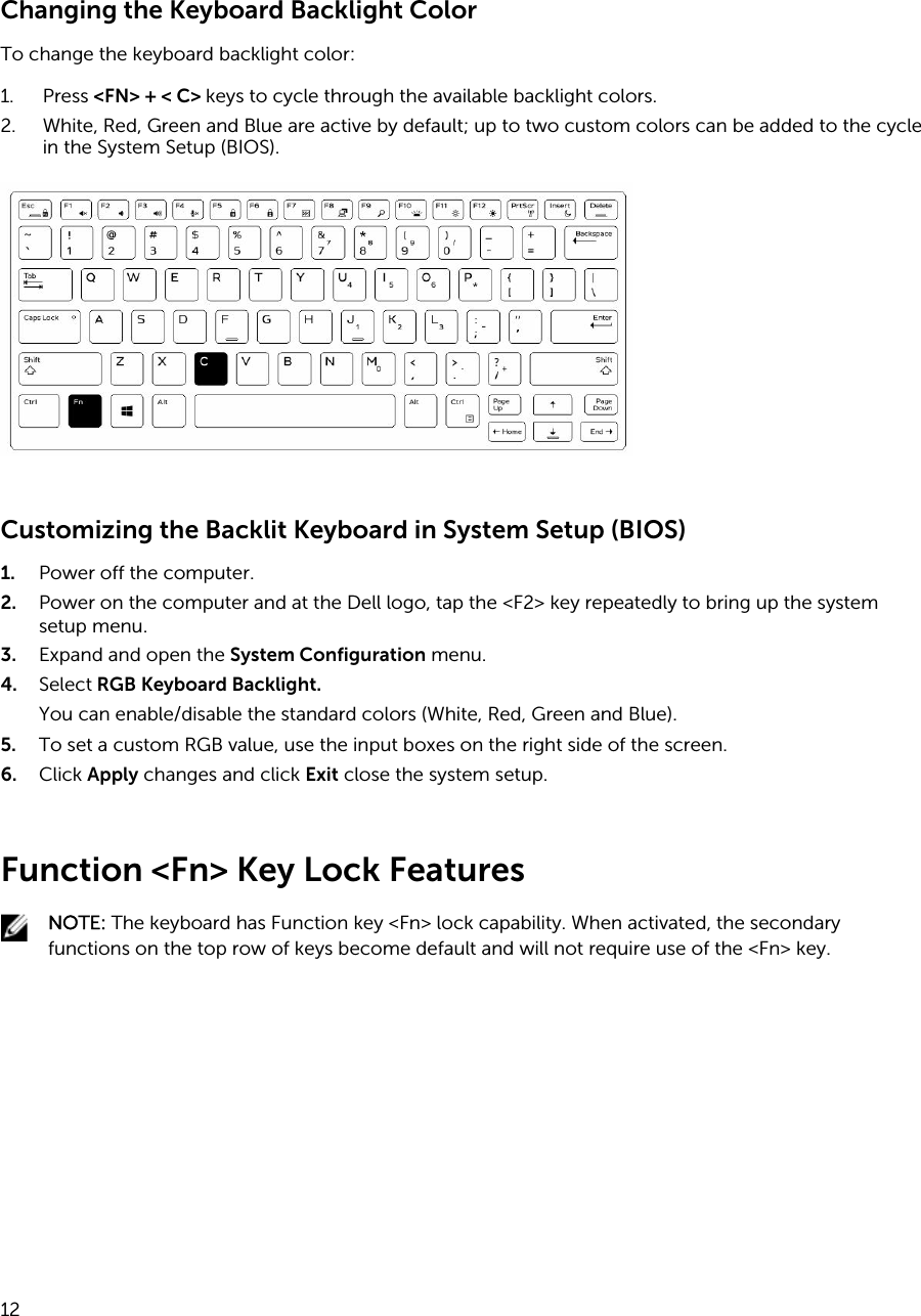 Changing the Keyboard Backlight ColorTo change the keyboard backlight color:1. Press &lt;FN&gt; + &lt; C&gt; keys to cycle through the available backlight colors.2. White, Red, Green and Blue are active by default; up to two custom colors can be added to the cycle in the System Setup (BIOS).Customizing the Backlit Keyboard in System Setup (BIOS)1. Power off the computer.2. Power on the computer and at the Dell logo, tap the &lt;F2&gt; key repeatedly to bring up the system setup menu.3. Expand and open the System Configuration menu.4. Select RGB Keyboard Backlight.You can enable/disable the standard colors (White, Red, Green and Blue).5. To set a custom RGB value, use the input boxes on the right side of the screen.6. Click Apply changes and click Exit close the system setup.Function &lt;Fn&gt; Key Lock FeaturesNOTE: The keyboard has Function key &lt;Fn&gt; lock capability. When activated, the secondary functions on the top row of keys become default and will not require use of the &lt;Fn&gt; key.12